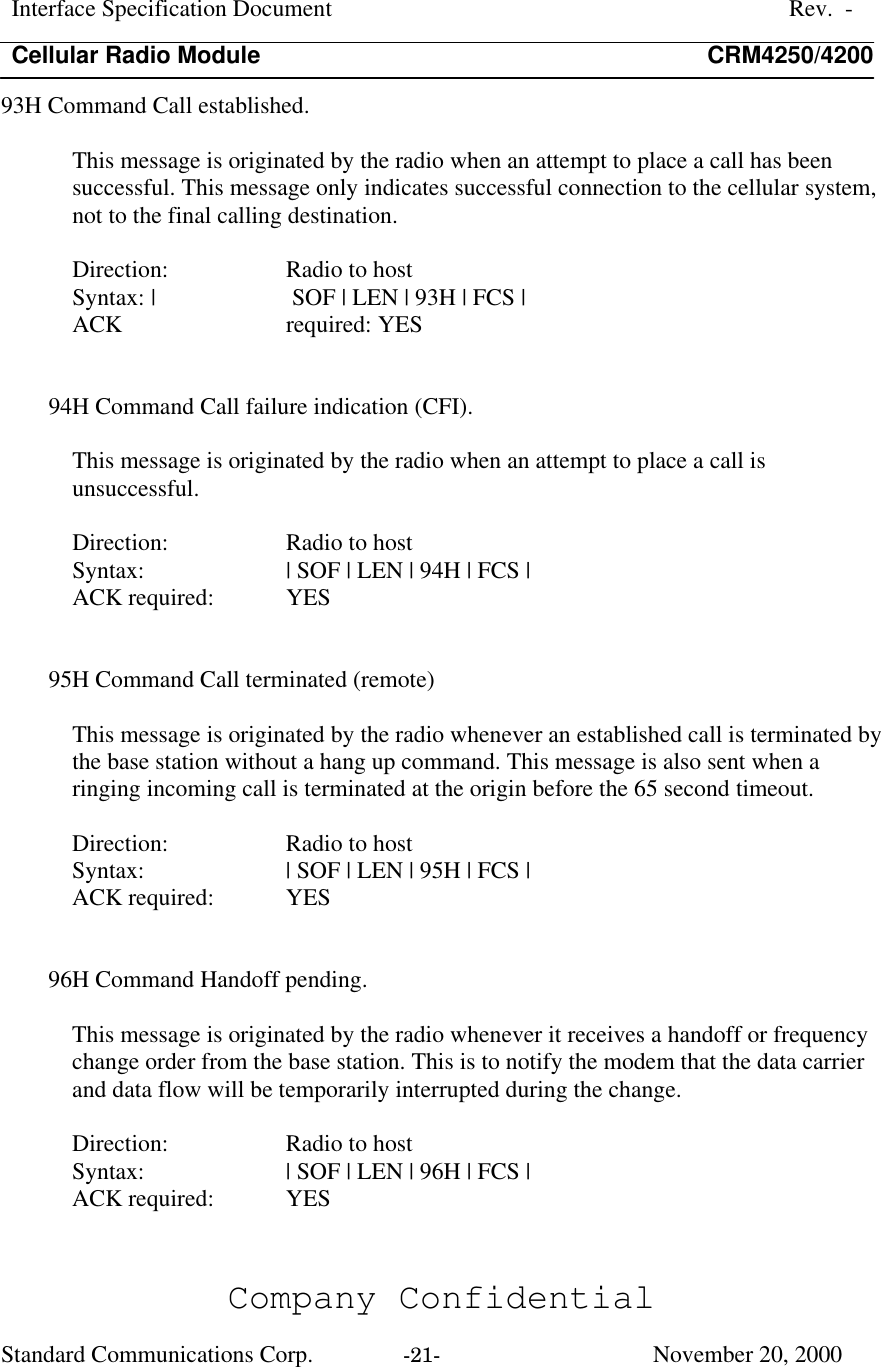 Interface Specification DocumentRev.  -Cellular Radio Module CRM4250/4200Company ConfidentialStandard Communications Corp. -21-   November 20, 200093H Command Call established.This message is originated by the radio when an attempt to place a call has beensuccessful. This message only indicates successful connection to the cellular system,not to the final calling destination.Direction:  Radio to hostSyntax: |  SOF | LEN | 93H | FCS |ACK  required: YES94H Command Call failure indication (CFI).This message is originated by the radio when an attempt to place a call isunsuccessful.Direction:  Radio to hostSyntax:  | SOF | LEN | 94H | FCS |ACK required:  YES95H Command Call terminated (remote)This message is originated by the radio whenever an established call is terminated bythe base station without a hang up command. This message is also sent when aringing incoming call is terminated at the origin before the 65 second timeout.Direction:  Radio to hostSyntax:  | SOF | LEN | 95H | FCS |ACK required:  YES96H Command Handoff pending.This message is originated by the radio whenever it receives a handoff or frequencychange order from the base station. This is to notify the modem that the data carrierand data flow will be temporarily interrupted during the change.Direction:  Radio to hostSyntax:  | SOF | LEN | 96H | FCS |ACK required:  YES