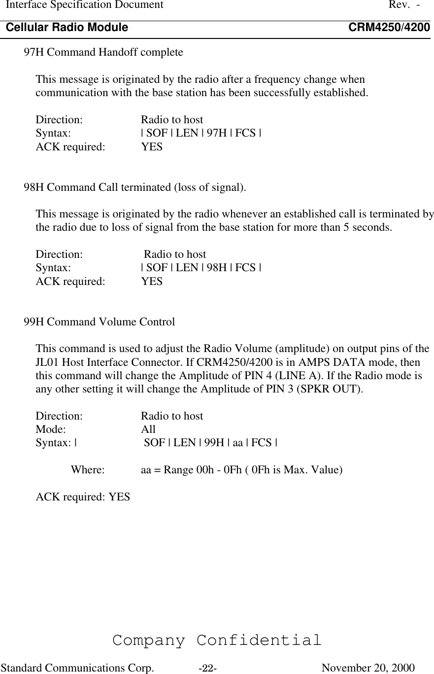 Interface Specification DocumentRev.  -Cellular Radio Module CRM4250/4200Company ConfidentialStandard Communications Corp. -22-   November 20, 200097H Command Handoff completeThis message is originated by the radio after a frequency change whencommunication with the base station has been successfully established.Direction:  Radio to hostSyntax:  | SOF | LEN | 97H | FCS |ACK required:  YES98H Command Call terminated (loss of signal).This message is originated by the radio whenever an established call is terminated bythe radio due to loss of signal from the base station for more than 5 seconds.Direction:  Radio to hostSyntax:  | SOF | LEN | 98H | FCS |ACK required:  YES99H Command Volume ControlThis command is used to adjust the Radio Volume (amplitude) on output pins of theJL01 Host Interface Connector. If CRM4250/4200 is in AMPS DATA mode, thenthis command will change the Amplitude of PIN 4 (LINE A). If the Radio mode isany other setting it will change the Amplitude of PIN 3 (SPKR OUT).Direction:  Radio to hostMode:  AllSyntax: |  SOF | LEN | 99H | aa | FCS |Where:  aa = Range 00h - 0Fh ( 0Fh is Max. Value)ACK required: YES