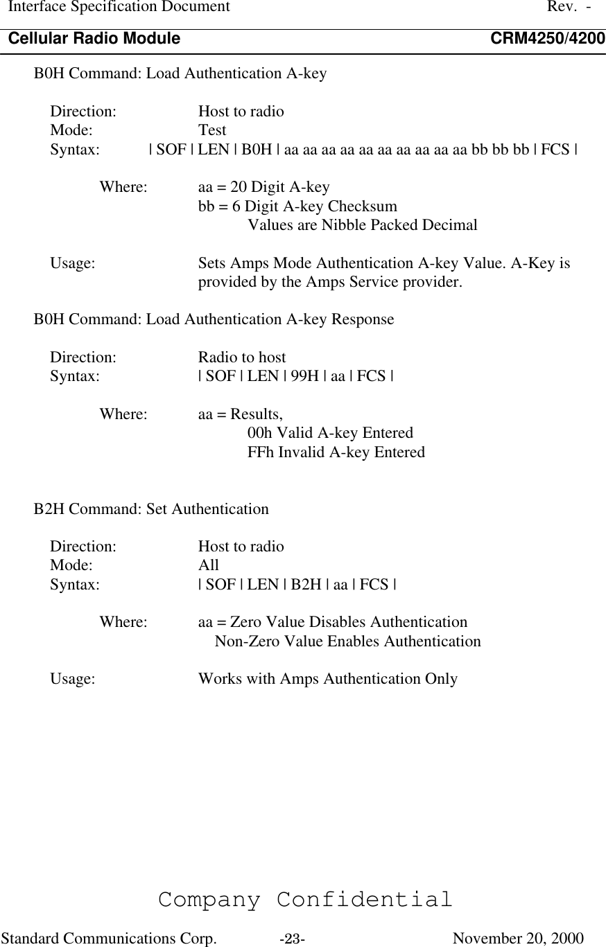 Interface Specification DocumentRev.  -Cellular Radio Module CRM4250/4200Company ConfidentialStandard Communications Corp. -23-   November 20, 2000B0H Command: Load Authentication A-keyDirection:  Host to radioMode:  TestSyntax:  | SOF | LEN | B0H | aa aa aa aa aa aa aa aa aa aa bb bb bb | FCS |Where:  aa = 20 Digit A-keybb = 6 Digit A-key ChecksumValues are Nibble Packed DecimalUsage:  Sets Amps Mode Authentication A-key Value. A-Key isprovided by the Amps Service provider.B0H Command: Load Authentication A-key ResponseDirection:  Radio to hostSyntax:  | SOF | LEN | 99H | aa | FCS |Where:  aa = Results,00h Valid A-key EnteredFFh Invalid A-key EnteredB2H Command: Set AuthenticationDirection:  Host to radioMode:  AllSyntax:  | SOF | LEN | B2H | aa | FCS |Where:  aa = Zero Value Disables Authentication    Non-Zero Value Enables AuthenticationUsage:  Works with Amps Authentication Only