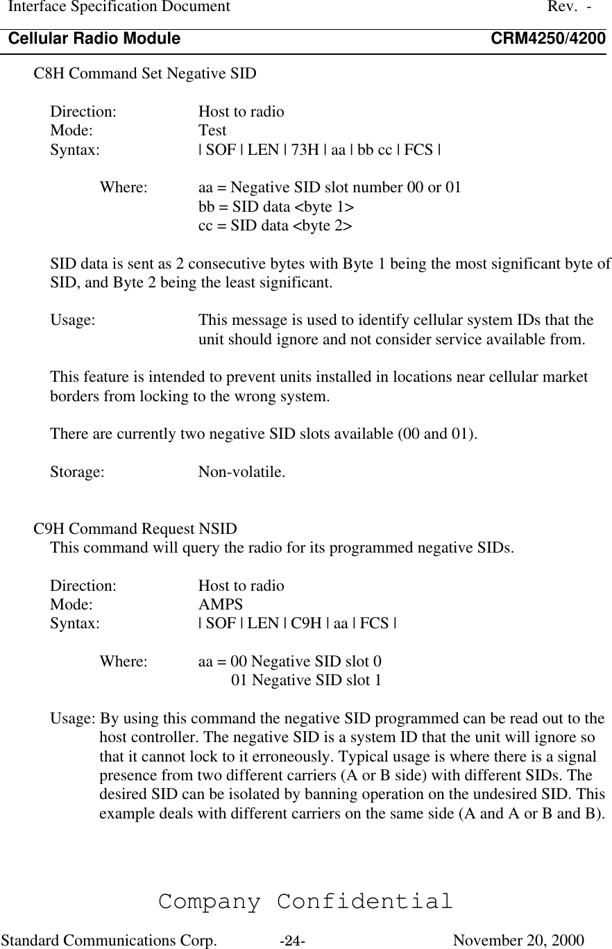 Interface Specification DocumentRev.  -Cellular Radio Module CRM4250/4200Company ConfidentialStandard Communications Corp. -24-   November 20, 2000C8H Command Set Negative SIDDirection:  Host to radioMode:  TestSyntax:  | SOF | LEN | 73H | aa | bb cc | FCS |Where:  aa = Negative SID slot number 00 or 01bb = SID data &lt;byte 1&gt;cc = SID data &lt;byte 2&gt;SID data is sent as 2 consecutive bytes with Byte 1 being the most significant byte ofSID, and Byte 2 being the least significant.Usage:  This message is used to identify cellular system IDs that theunit should ignore and not consider service available from.This feature is intended to prevent units installed in locations near cellular marketborders from locking to the wrong system.There are currently two negative SID slots available (00 and 01).Storage:  Non-volatile.C9H Command Request NSIDThis command will query the radio for its programmed negative SIDs.Direction:  Host to radioMode:  AMPSSyntax:  | SOF | LEN | C9H | aa | FCS |Where:  aa = 00 Negative SID slot 001 Negative SID slot 1Usage: By using this command the negative SID programmed can be read out to thehost controller. The negative SID is a system ID that the unit will ignore sothat it cannot lock to it erroneously. Typical usage is where there is a signalpresence from two different carriers (A or B side) with different SIDs. Thedesired SID can be isolated by banning operation on the undesired SID. Thisexample deals with different carriers on the same side (A and A or B and B).