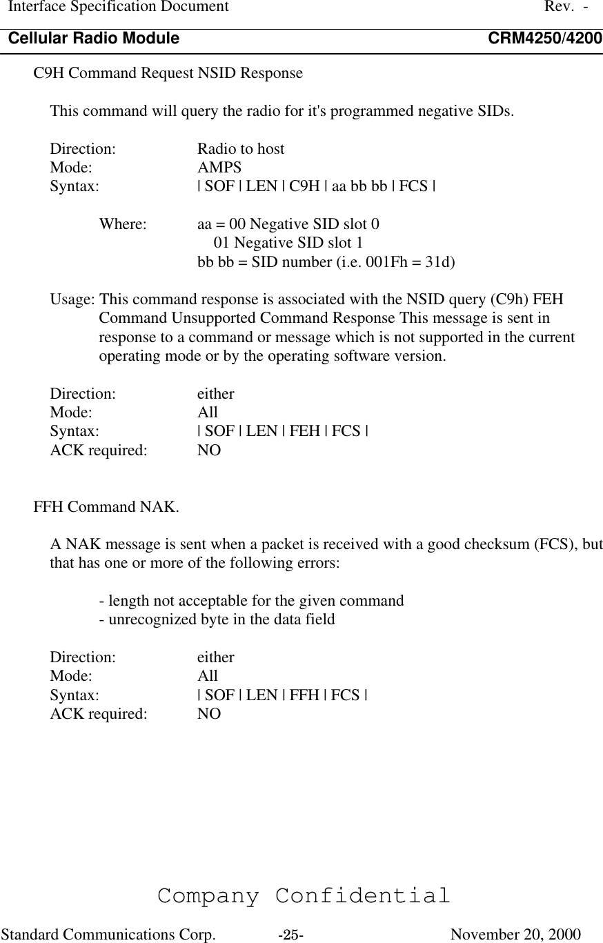 Interface Specification DocumentRev.  -Cellular Radio Module CRM4250/4200Company ConfidentialStandard Communications Corp. -25-   November 20, 2000C9H Command Request NSID ResponseThis command will query the radio for it&apos;s programmed negative SIDs.Direction:  Radio to hostMode:  AMPSSyntax:  | SOF | LEN | C9H | aa bb bb | FCS |Where:  aa = 00 Negative SID slot 0    01 Negative SID slot 1bb bb = SID number (i.e. 001Fh = 31d)Usage: This command response is associated with the NSID query (C9h) FEHCommand Unsupported Command Response This message is sent inresponse to a command or message which is not supported in the currentoperating mode or by the operating software version.Direction:  eitherMode:  AllSyntax:  | SOF | LEN | FEH | FCS |ACK required:  NOFFH Command NAK.A NAK message is sent when a packet is received with a good checksum (FCS), butthat has one or more of the following errors:- length not acceptable for the given command- unrecognized byte in the data fieldDirection:  eitherMode:  AllSyntax:  | SOF | LEN | FFH | FCS |ACK required:  NO