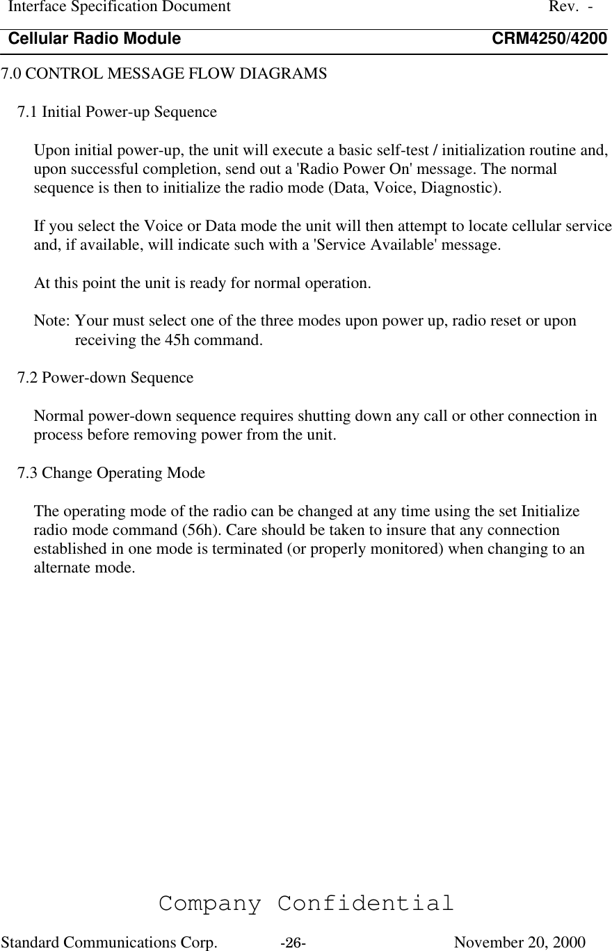 Interface Specification DocumentRev.  -Cellular Radio Module CRM4250/4200Company ConfidentialStandard Communications Corp. -26-   November 20, 20007.0 CONTROL MESSAGE FLOW DIAGRAMS7.1 Initial Power-up SequenceUpon initial power-up, the unit will execute a basic self-test / initialization routine and,upon successful completion, send out a &apos;Radio Power On&apos; message. The normalsequence is then to initialize the radio mode (Data, Voice, Diagnostic).If you select the Voice or Data mode the unit will then attempt to locate cellular serviceand, if available, will indicate such with a &apos;Service Available&apos; message.At this point the unit is ready for normal operation.Note: Your must select one of the three modes upon power up, radio reset or uponreceiving the 45h command.7.2 Power-down SequenceNormal power-down sequence requires shutting down any call or other connection inprocess before removing power from the unit.7.3 Change Operating ModeThe operating mode of the radio can be changed at any time using the set Initializeradio mode command (56h). Care should be taken to insure that any connectionestablished in one mode is terminated (or properly monitored) when changing to analternate mode.