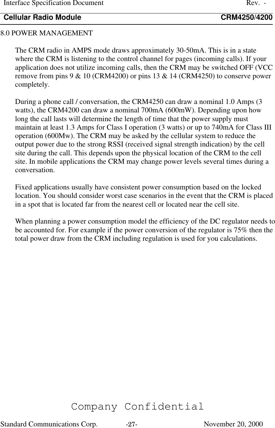 Interface Specification DocumentRev.  -Cellular Radio Module CRM4250/4200Company ConfidentialStandard Communications Corp. -27-   November 20, 20008.0 POWER MANAGEMENTThe CRM radio in AMPS mode draws approximately 30-50mA. This is in a statewhere the CRM is listening to the control channel for pages (incoming calls). If yourapplication does not utilize incoming calls, then the CRM may be switched OFF (VCCremove from pins 9 &amp; 10 (CRM4200) or pins 13 &amp; 14 (CRM4250) to conserve powercompletely.During a phone call / conversation, the CRM4250 can draw a nominal 1.0 Amps (3watts), the CRM4200 can draw a nominal 700mA (600mW). Depending upon howlong the call lasts will determine the length of time that the power supply mustmaintain at least 1.3 Amps for Class I operation (3 watts) or up to 740mA for Class IIIoperation (600Mw). The CRM may be asked by the cellular system to reduce theoutput power due to the strong RSSI (received signal strength indication) by the cellsite during the call. This depends upon the physical location of the CRM to the cellsite. In mobile applications the CRM may change power levels several times during aconversation.Fixed applications usually have consistent power consumption based on the lockedlocation. You should consider worst case scenarios in the event that the CRM is placedin a spot that is located far from the nearest cell or located near the cell site.When planning a power consumption model the efficiency of the DC regulator needs tobe accounted for. For example if the power conversion of the regulator is 75% then thetotal power draw from the CRM including regulation is used for you calculations.