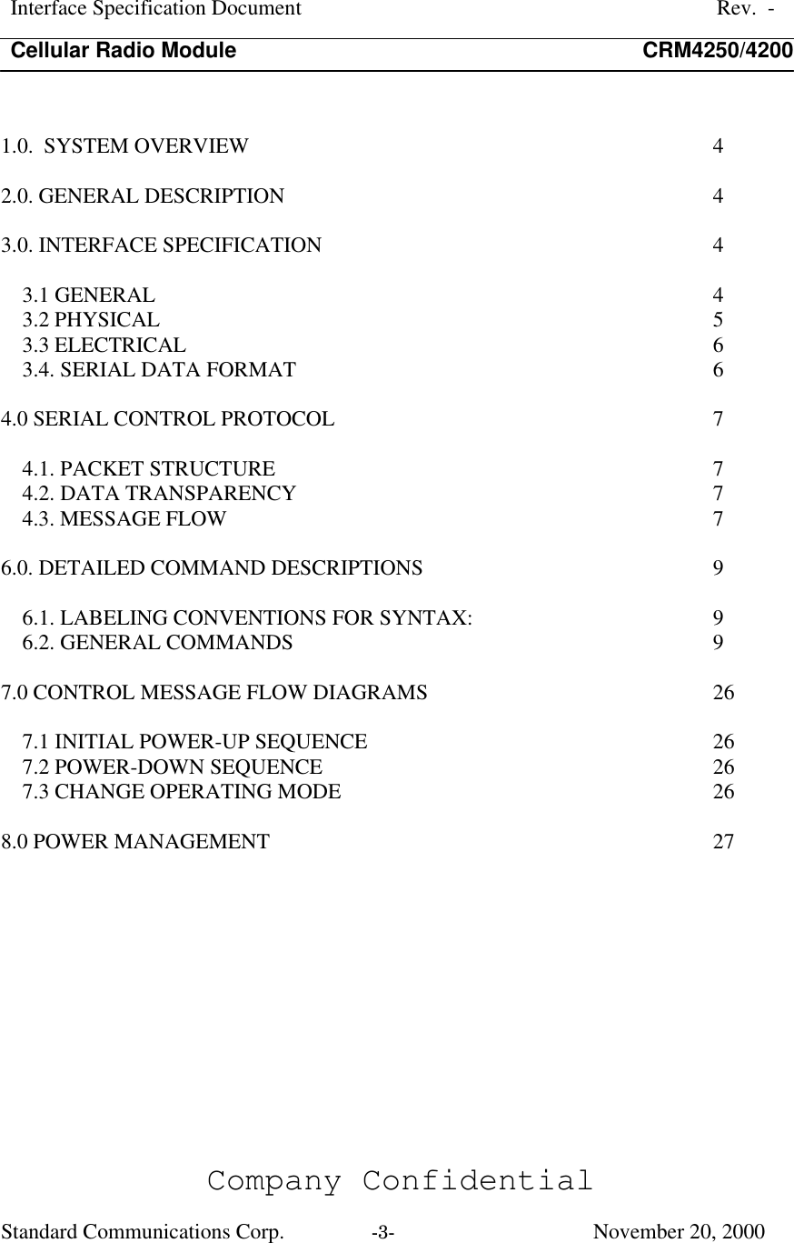 Interface Specification DocumentRev.  -Cellular Radio Module CRM4250/4200Company ConfidentialStandard Communications Corp. -3-   November 20, 20001.0.  SYSTEM OVERVIEW  42.0. GENERAL DESCRIPTION  43.0. INTERFACE SPECIFICATION  43.1 GENERAL  43.2 PHYSICAL  53.3 ELECTRICAL  63.4. SERIAL DATA FORMAT  64.0 SERIAL CONTROL PROTOCOL  74.1. PACKET STRUCTURE  74.2. DATA TRANSPARENCY  74.3. MESSAGE FLOW  76.0. DETAILED COMMAND DESCRIPTIONS  96.1. LABELING CONVENTIONS FOR SYNTAX:  96.2. GENERAL COMMANDS  97.0 CONTROL MESSAGE FLOW DIAGRAMS  267.1 INITIAL POWER-UP SEQUENCE  267.2 POWER-DOWN SEQUENCE  267.3 CHANGE OPERATING MODE  268.0 POWER MANAGEMENT  27