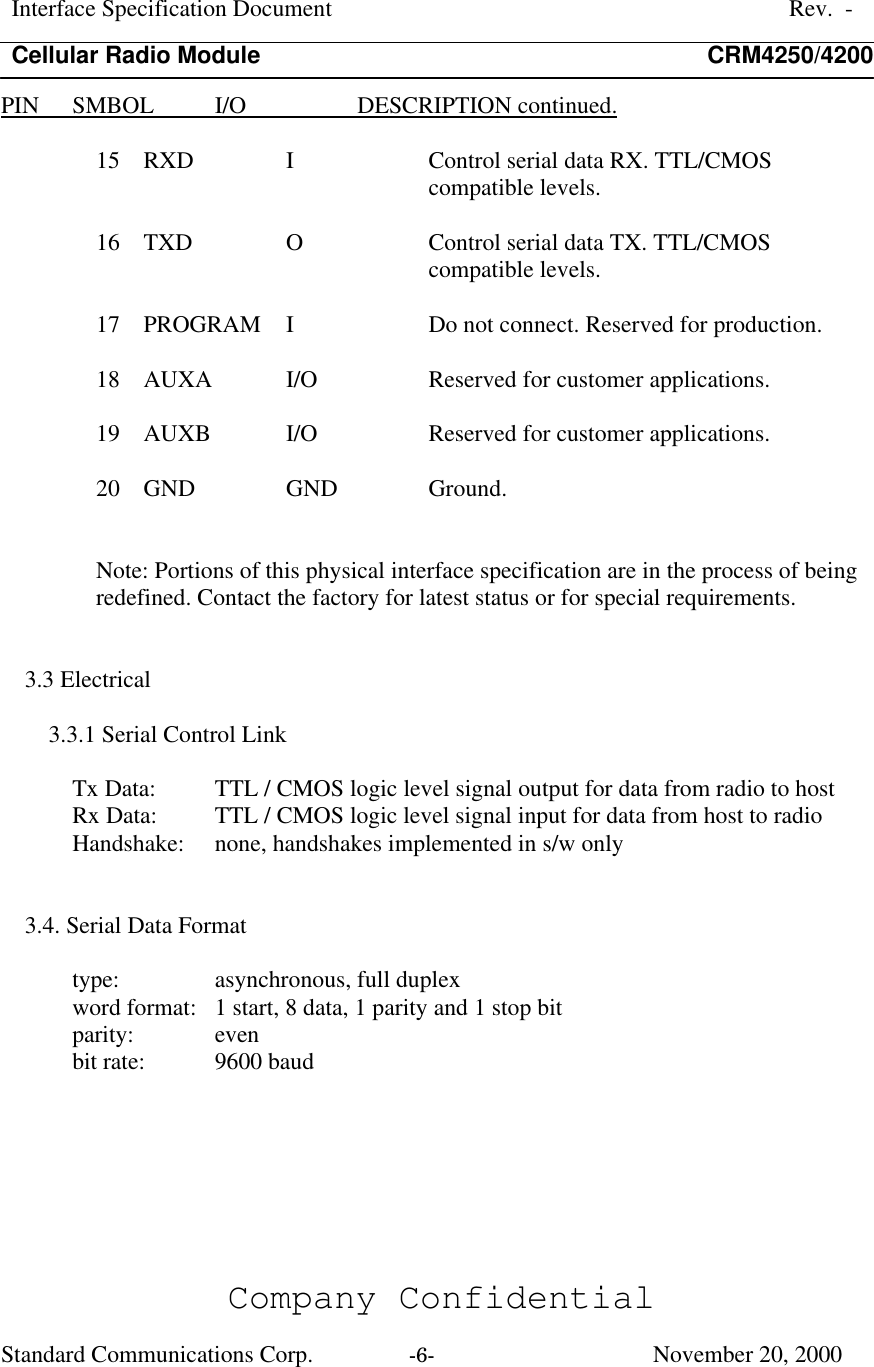 Interface Specification DocumentRev.  -Cellular Radio Module CRM4250/4200Company ConfidentialStandard Communications Corp. -6-   November 20, 2000PIN      SMBOL           I/O                   DESCRIPTION continued.15  RXD  I  Control serial data RX. TTL/CMOScompatible levels.16  TXD  O  Control serial data TX. TTL/CMOScompatible levels.17  PROGRAM  I  Do not connect. Reserved for production.18  AUXA  I/O  Reserved for customer applications.19  AUXB  I/O  Reserved for customer applications.20  GND  GND  Ground.Note: Portions of this physical interface specification are in the process of beingredefined. Contact the factory for latest status or for special requirements.3.3 Electrical3.3.1 Serial Control LinkTx Data: TTL / CMOS logic level signal output for data from radio to hostRx Data: TTL / CMOS logic level signal input for data from host to radioHandshake: none, handshakes implemented in s/w only3.4. Serial Data Formattype:  asynchronous, full duplexword format:  1 start, 8 data, 1 parity and 1 stop bitparity:  evenbit rate:  9600 baud