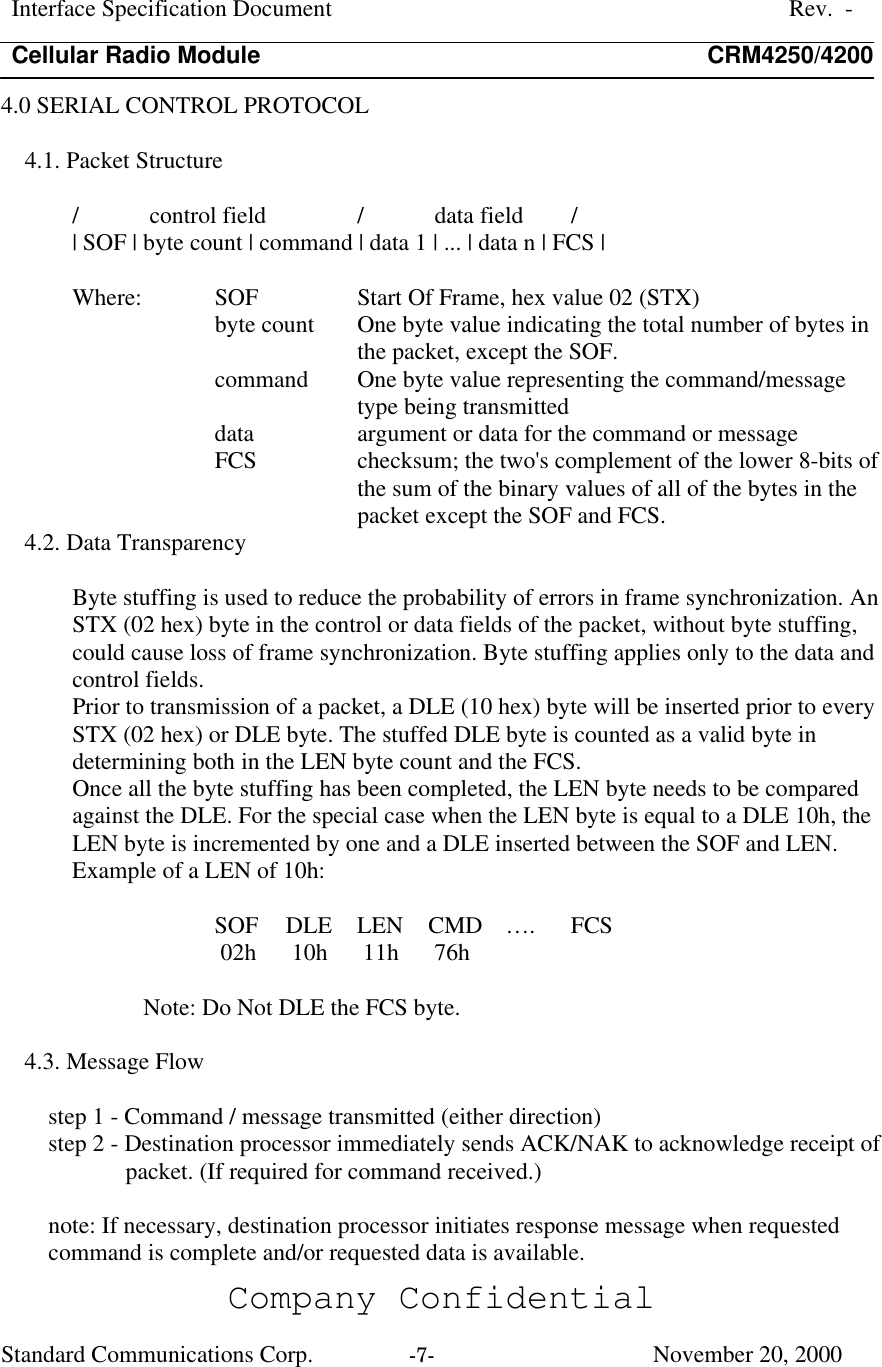 Interface Specification DocumentRev.  -Cellular Radio Module CRM4250/4200Company ConfidentialStandard Communications Corp. -7-   November 20, 20004.0 SERIAL CONTROL PROTOCOL4.1. Packet Structure/ control field  / data field  /| SOF | byte count | command | data 1 | ... | data n | FCS |Where:  SOF  Start Of Frame, hex value 02 (STX)byte count  One byte value indicating the total number of bytes inthe packet, except the SOF.command  One byte value representing the command/messagetype being transmitteddata  argument or data for the command or messageFCS  checksum; the two&apos;s complement of the lower 8-bits ofthe sum of the binary values of all of the bytes in thepacket except the SOF and FCS.4.2. Data TransparencyByte stuffing is used to reduce the probability of errors in frame synchronization. AnSTX (02 hex) byte in the control or data fields of the packet, without byte stuffing,could cause loss of frame synchronization. Byte stuffing applies only to the data andcontrol fields.Prior to transmission of a packet, a DLE (10 hex) byte will be inserted prior to everySTX (02 hex) or DLE byte. The stuffed DLE byte is counted as a valid byte indetermining both in the LEN byte count and the FCS.Once all the byte stuffing has been completed, the LEN byte needs to be comparedagainst the DLE. For the special case when the LEN byte is equal to a DLE 10h, theLEN byte is incremented by one and a DLE inserted between the SOF and LEN.Example of a LEN of 10h:SOF  DLE  LEN  CMD   ….  FCS 02h   10h   11h   76hNote: Do Not DLE the FCS byte.4.3. Message Flowstep 1 - Command / message transmitted (either direction)step 2 - Destination processor immediately sends ACK/NAK to acknowledge receipt ofpacket. (If required for command received.)note: If necessary, destination processor initiates response message when requestedcommand is complete and/or requested data is available.