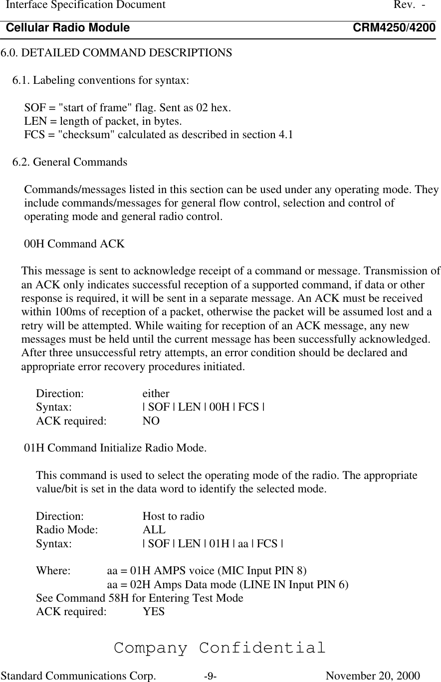 Interface Specification DocumentRev.  -Cellular Radio Module CRM4250/4200Company ConfidentialStandard Communications Corp. -9-   November 20, 20006.0. DETAILED COMMAND DESCRIPTIONS6.1. Labeling conventions for syntax:SOF = &quot;start of frame&quot; flag. Sent as 02 hex.LEN = length of packet, in bytes.FCS = &quot;checksum&quot; calculated as described in section 4.16.2. General CommandsCommands/messages listed in this section can be used under any operating mode. Theyinclude commands/messages for general flow control, selection and control ofoperating mode and general radio control.00H Command ACKThis message is sent to acknowledge receipt of a command or message. Transmission ofan ACK only indicates successful reception of a supported command, if data or otherresponse is required, it will be sent in a separate message. An ACK must be receivedwithin 100ms of reception of a packet, otherwise the packet will be assumed lost and aretry will be attempted. While waiting for reception of an ACK message, any newmessages must be held until the current message has been successfully acknowledged.After three unsuccessful retry attempts, an error condition should be declared andappropriate error recovery procedures initiated.Direction:  eitherSyntax:  | SOF | LEN | 00H | FCS |ACK required:  NO01H Command Initialize Radio Mode.This command is used to select the operating mode of the radio. The appropriatevalue/bit is set in the data word to identify the selected mode.Direction:  Host to radioRadio Mode:  ALLSyntax:  | SOF | LEN | 01H | aa | FCS |Where: aa = 01H AMPS voice (MIC Input PIN 8)aa = 02H Amps Data mode (LINE IN Input PIN 6)See Command 58H for Entering Test ModeACK required:  YES