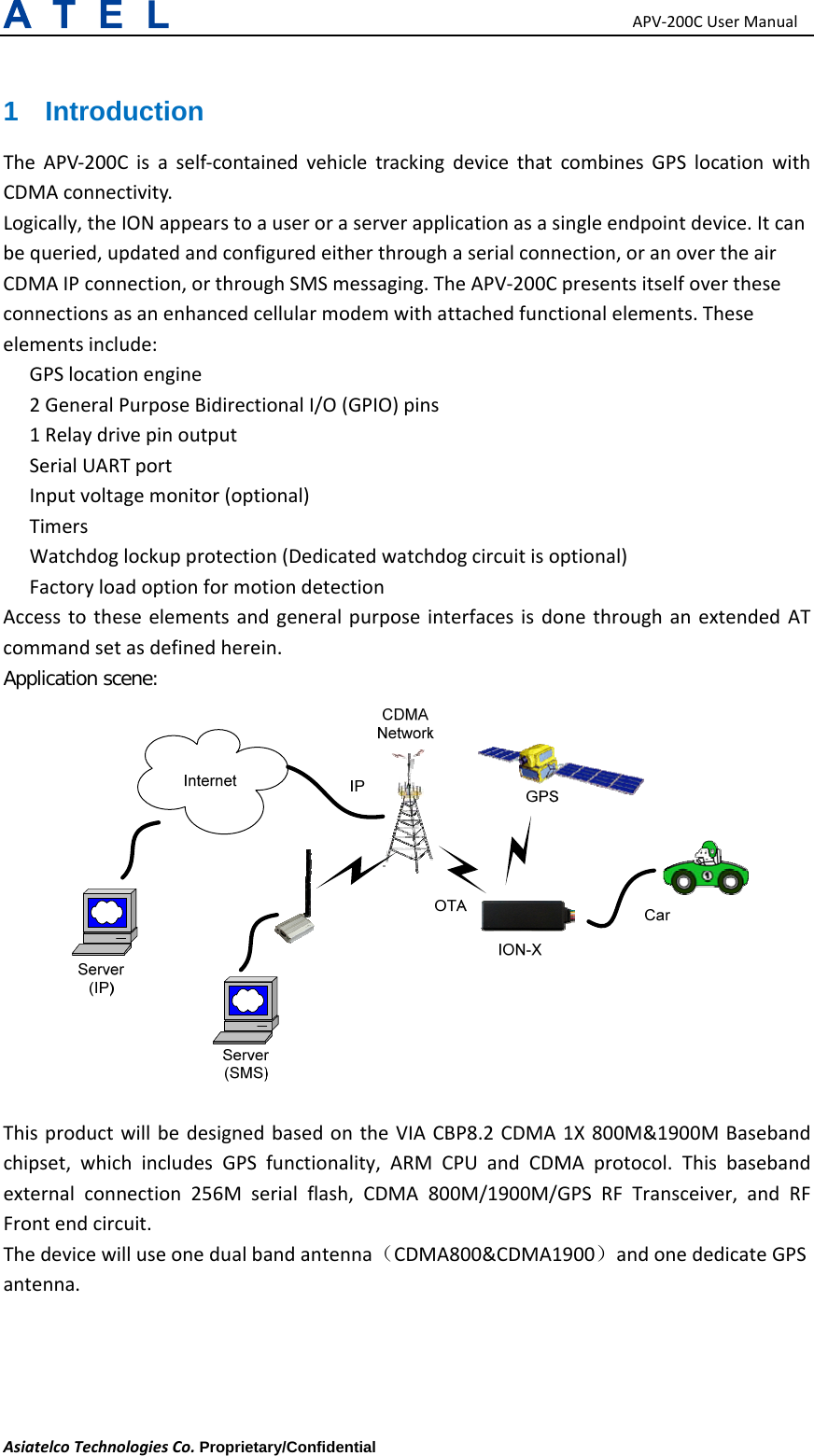 APV‐200CUserManualAsiatelcoTechnologiesCo.Proprietary/Confidential     1 Introduction TheAPV‐200Cisaself‐containedvehicletrackingdevicethatcombinesGPSlocationwithCDMAconnectivity.Logically,theIONappearstoauseroraserverapplicationasasingleendpointdevice.Itcanbequeried,updatedandconfiguredeitherthroughaserialconnection,oranovertheairCDMAIPconnection,orthroughSMSmessaging.TheAPV‐200Cpresentsitselfovertheseconnectionsasanenhancedcellularmodemwithattachedfunctionalelements.Theseelementsinclude:GPSlocationengine　2GeneralPurposeBidirectionalI/O(GPIO)pins　1Relaydrivepinoutput　SerialUARTport　Inputvoltagemonitor　(optional)Timers　Watchdoglockupprotection　(Dedicatedwatchdogcircuitisoptional)Factoryl　oadoptionformotiondetectionAccesstotheseelementsandgeneralpurposeinterfacesisdonethroughanextendedATcommandsetasdefinedherein.Application scene:              ThisproductwillbedesignedbasedontheVIACBP8.2CDMA1X800M&amp;1900MBasebandchipset,whichincludesGPSfunctionality,ARMCPUandCDMAprotocol.Thisbasebandexternalconnection256Mserialflash,CDMA800M/1900M/GPSRFTransceiver,andRFFrontendcircuit.Thedevicewilluseonedualbandantenna（CDMA800&amp;CDMA1900）andonededicateGPSantenna.