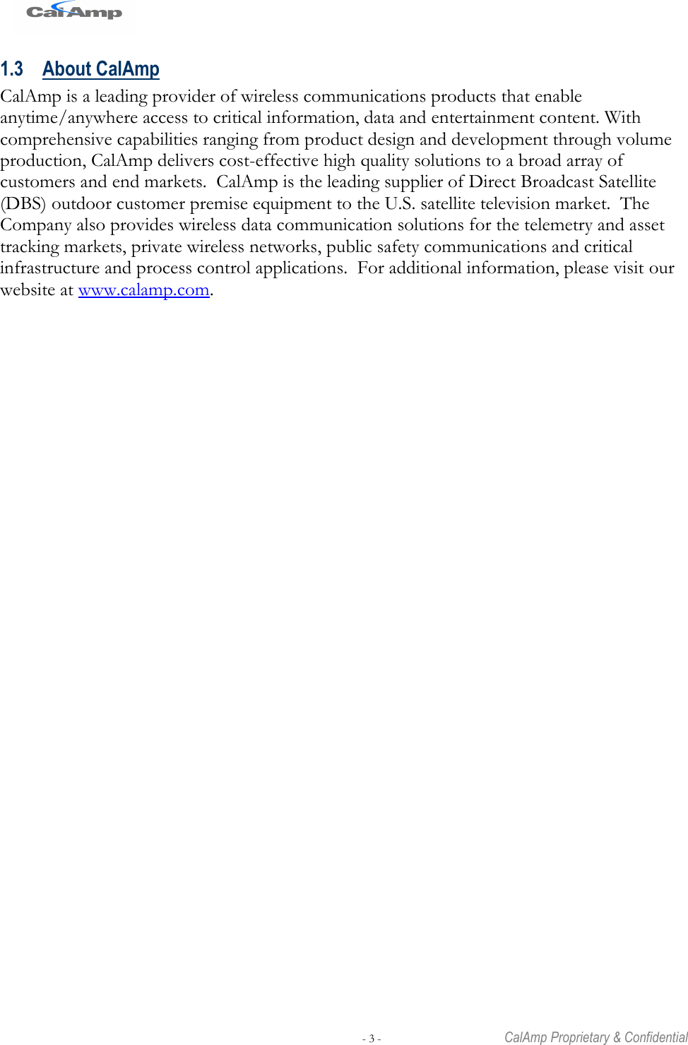   - 3 -  CalAmp Proprietary &amp; Confidential 1.3 About CalAmp CalAmp is a leading provider of wireless communications products that enable anytime/anywhere access to critical information, data and entertainment content. With comprehensive capabilities ranging from product design and development through volume production, CalAmp delivers cost-effective high quality solutions to a broad array of customers and end markets.  CalAmp is the leading supplier of Direct Broadcast Satellite (DBS) outdoor customer premise equipment to the U.S. satellite television market.  The Company also provides wireless data communication solutions for the telemetry and asset tracking markets, private wireless networks, public safety communications and critical infrastructure and process control applications.  For additional information, please visit our website at www.calamp.com. 