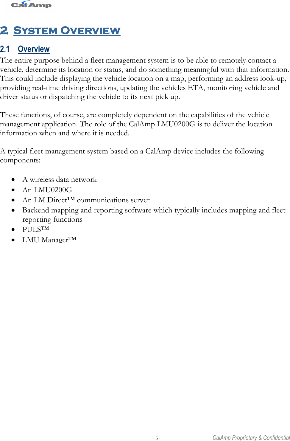   - 5 -  CalAmp Proprietary &amp; Confidential 2 System Overview 2.1 Overview The entire purpose behind a fleet management system is to be able to remotely contact a vehicle, determine its location or status, and do something meaningful with that information. This could include displaying the vehicle location on a map, performing an address look-up, providing real-time driving directions, updating the vehicles ETA, monitoring vehicle and driver status or dispatching the vehicle to its next pick up.  These functions, of course, are completely dependent on the capabilities of the vehicle management application. The role of the CalAmp LMU0200G is to deliver the location information when and where it is needed.  A typical fleet management system based on a CalAmp device includes the following components:   A wireless data network  An LMU0200G  An LM Direct™ communications server  Backend mapping and reporting software which typically includes mapping and fleet reporting functions  PULS™  LMU Manager™  