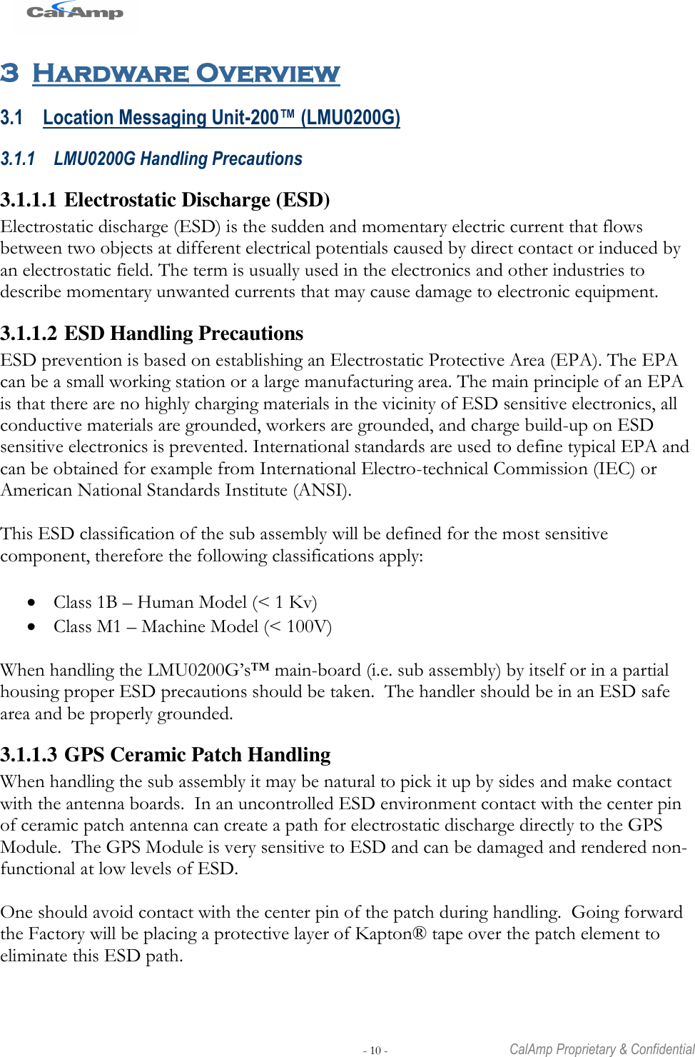   - 10 -  CalAmp Proprietary &amp; Confidential 3 Hardware Overview 3.1 Location Messaging Unit-200™ (LMU0200G) 3.1.1 LMU0200G Handling Precautions 3.1.1.1 Electrostatic Discharge (ESD) Electrostatic discharge (ESD) is the sudden and momentary electric current that flows between two objects at different electrical potentials caused by direct contact or induced by an electrostatic field. The term is usually used in the electronics and other industries to describe momentary unwanted currents that may cause damage to electronic equipment. 3.1.1.2 ESD Handling Precautions ESD prevention is based on establishing an Electrostatic Protective Area (EPA). The EPA can be a small working station or a large manufacturing area. The main principle of an EPA is that there are no highly charging materials in the vicinity of ESD sensitive electronics, all conductive materials are grounded, workers are grounded, and charge build-up on ESD sensitive electronics is prevented. International standards are used to define typical EPA and can be obtained for example from International Electro-technical Commission (IEC) or American National Standards Institute (ANSI).  This ESD classification of the sub assembly will be defined for the most sensitive component, therefore the following classifications apply:   Class 1B – Human Model (&lt; 1 Kv)  Class M1 – Machine Model (&lt; 100V)  When handling the LMU0200G‘s™ main-board (i.e. sub assembly) by itself or in a partial housing proper ESD precautions should be taken.  The handler should be in an ESD safe area and be properly grounded. 3.1.1.3 GPS Ceramic Patch Handling When handling the sub assembly it may be natural to pick it up by sides and make contact with the antenna boards.  In an uncontrolled ESD environment contact with the center pin of ceramic patch antenna can create a path for electrostatic discharge directly to the GPS Module.  The GPS Module is very sensitive to ESD and can be damaged and rendered non-functional at low levels of ESD.  One should avoid contact with the center pin of the patch during handling.  Going forward the Factory will be placing a protective layer of Kapton® tape over the patch element to eliminate this ESD path.  