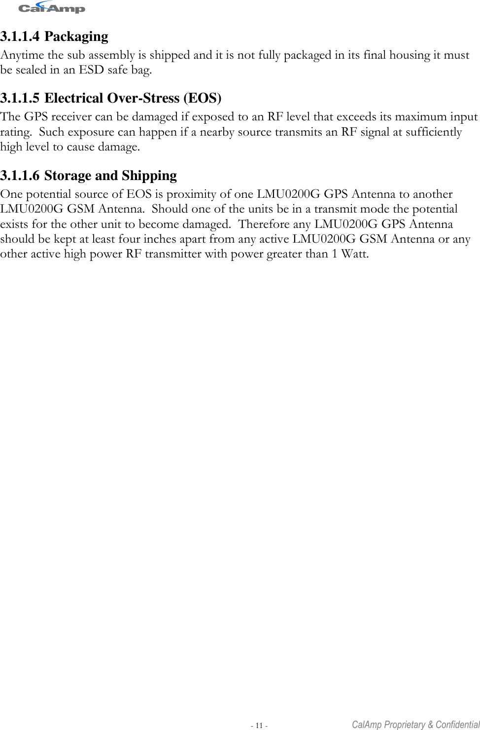   - 11 -  CalAmp Proprietary &amp; Confidential 3.1.1.4 Packaging Anytime the sub assembly is shipped and it is not fully packaged in its final housing it must be sealed in an ESD safe bag. 3.1.1.5 Electrical Over-Stress (EOS) The GPS receiver can be damaged if exposed to an RF level that exceeds its maximum input rating.  Such exposure can happen if a nearby source transmits an RF signal at sufficiently high level to cause damage. 3.1.1.6 Storage and Shipping One potential source of EOS is proximity of one LMU0200G GPS Antenna to another LMU0200G GSM Antenna.  Should one of the units be in a transmit mode the potential exists for the other unit to become damaged.  Therefore any LMU0200G GPS Antenna should be kept at least four inches apart from any active LMU0200G GSM Antenna or any other active high power RF transmitter with power greater than 1 Watt. 