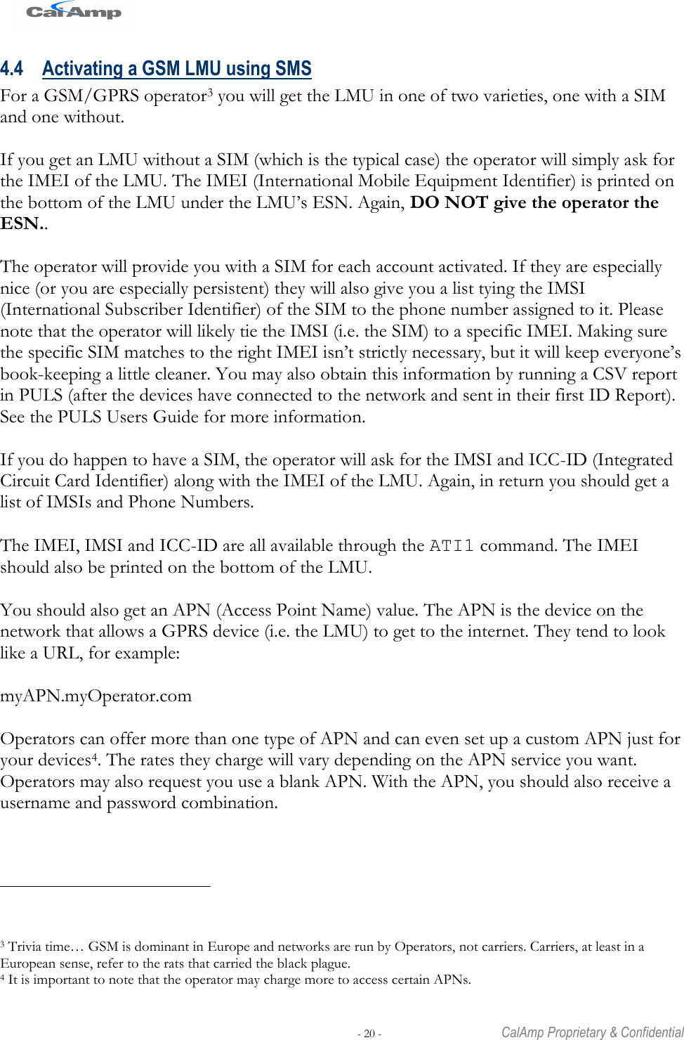   - 20 -  CalAmp Proprietary &amp; Confidential 4.4 Activating a GSM LMU using SMS For a GSM/GPRS operator3 you will get the LMU in one of two varieties, one with a SIM and one without.  If you get an LMU without a SIM (which is the typical case) the operator will simply ask for the IMEI of the LMU. The IMEI (International Mobile Equipment Identifier) is printed on the bottom of the LMU under the LMU‘s ESN. Again, DO NOT give the operator the ESN..  The operator will provide you with a SIM for each account activated. If they are especially nice (or you are especially persistent) they will also give you a list tying the IMSI (International Subscriber Identifier) of the SIM to the phone number assigned to it. Please note that the operator will likely tie the IMSI (i.e. the SIM) to a specific IMEI. Making sure the specific SIM matches to the right IMEI isn‘t strictly necessary, but it will keep everyone‘s book-keeping a little cleaner. You may also obtain this information by running a CSV report in PULS (after the devices have connected to the network and sent in their first ID Report). See the PULS Users Guide for more information.  If you do happen to have a SIM, the operator will ask for the IMSI and ICC-ID (Integrated Circuit Card Identifier) along with the IMEI of the LMU. Again, in return you should get a list of IMSIs and Phone Numbers.   The IMEI, IMSI and ICC-ID are all available through the ATI1 command. The IMEI should also be printed on the bottom of the LMU.  You should also get an APN (Access Point Name) value. The APN is the device on the network that allows a GPRS device (i.e. the LMU) to get to the internet. They tend to look like a URL, for example:  myAPN.myOperator.com  Operators can offer more than one type of APN and can even set up a custom APN just for your devices4. The rates they charge will vary depending on the APN service you want. Operators may also request you use a blank APN. With the APN, you should also receive a username and password combination.                                                  3 Trivia time… GSM is dominant in Europe and networks are run by Operators, not carriers. Carriers, at least in a European sense, refer to the rats that carried the black plague. 4 It is important to note that the operator may charge more to access certain APNs.  