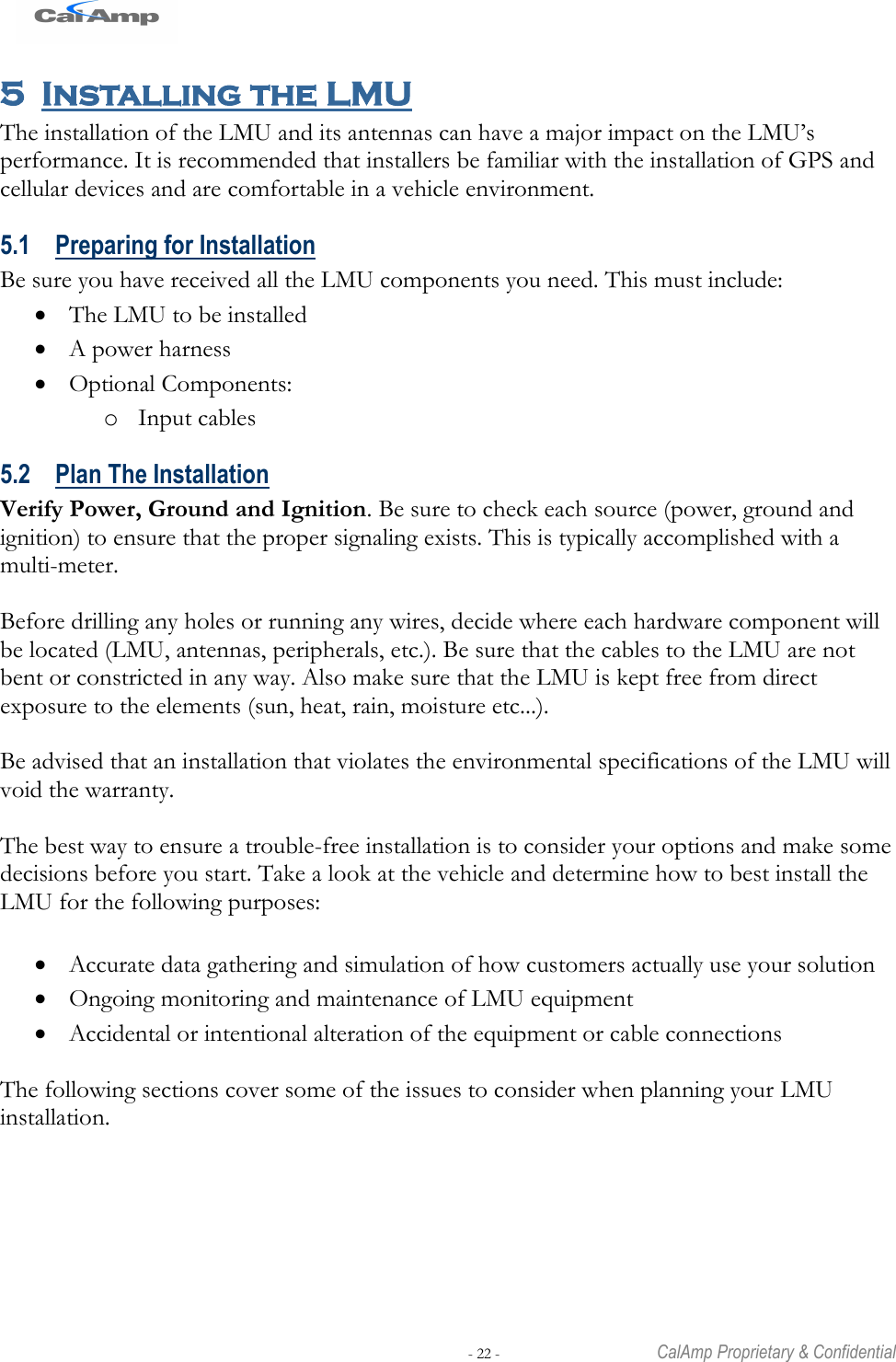   - 22 -  CalAmp Proprietary &amp; Confidential 5 Installing the LMU The installation of the LMU and its antennas can have a major impact on the LMU‘s performance. It is recommended that installers be familiar with the installation of GPS and cellular devices and are comfortable in a vehicle environment. 5.1 Preparing for Installation Be sure you have received all the LMU components you need. This must include:  The LMU to be installed  A power harness  Optional Components: o Input cables 5.2 Plan The Installation Verify Power, Ground and Ignition. Be sure to check each source (power, ground and ignition) to ensure that the proper signaling exists. This is typically accomplished with a multi-meter.  Before drilling any holes or running any wires, decide where each hardware component will be located (LMU, antennas, peripherals, etc.). Be sure that the cables to the LMU are not bent or constricted in any way. Also make sure that the LMU is kept free from direct exposure to the elements (sun, heat, rain, moisture etc...).   Be advised that an installation that violates the environmental specifications of the LMU will void the warranty.  The best way to ensure a trouble-free installation is to consider your options and make some decisions before you start. Take a look at the vehicle and determine how to best install the LMU for the following purposes:   Accurate data gathering and simulation of how customers actually use your solution  Ongoing monitoring and maintenance of LMU equipment  Accidental or intentional alteration of the equipment or cable connections  The following sections cover some of the issues to consider when planning your LMU installation. 