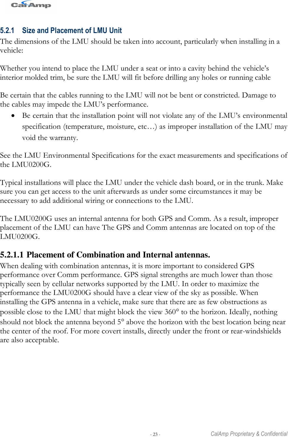   - 23 -  CalAmp Proprietary &amp; Confidential 5.2.1 Size and Placement of LMU Unit The dimensions of the LMU should be taken into account, particularly when installing in a vehicle:   Whether you intend to place the LMU under a seat or into a cavity behind the vehicle‘s interior molded trim, be sure the LMU will fit before drilling any holes or running cable  Be certain that the cables running to the LMU will not be bent or constricted. Damage to the cables may impede the LMU‘s performance.  Be certain that the installation point will not violate any of the LMU‘s environmental specification (temperature, moisture, etc…) as improper installation of the LMU may void the warranty.  See the LMU Environmental Specifications for the exact measurements and specifications of the LMU0200G.  Typical installations will place the LMU under the vehicle dash board, or in the trunk. Make sure you can get access to the unit afterwards as under some circumstances it may be necessary to add additional wiring or connections to the LMU.   The LMU0200G uses an internal antenna for both GPS and Comm. As a result, improper placement of the LMU can have The GPS and Comm antennas are located on top of the LMU0200G. 5.2.1.1 Placement of Combination and Internal antennas. When dealing with combination antennas, it is more important to considered GPS performance over Comm performance. GPS signal strengths are much lower than those typically seen by cellular networks supported by the LMU. In order to maximize the performance the LMU0200G should have a clear view of the sky as possible. When installing the GPS antenna in a vehicle, make sure that there are as few obstructions as possible close to the LMU that might block the view 360 to the horizon. Ideally, nothing should not block the antenna beyond 5 above the horizon with the best location being near the center of the roof. For more covert installs, directly under the front or rear-windshields are also acceptable.  