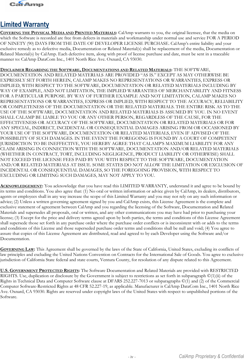   - iv -  CalAmp Proprietary &amp; Confidential Limited Warranty COVERING THE PHYSICAL MEDIA AND PRINTED MATERIALS: CalAmp warrants to you, the original licensee, that the media on which the Software is recorded are free from defects in materials and workmanship under normal use and service FOR A PERIOD OF NINETY (90) DAYS FROM THE DATE OF DEVELOPER LICENSE PURCHASE. CalAmp‘s entire liability and your exclusive remedy as to defective media, Documentation or Related Material(s) shall be replacement of the media, Documentation or Related Material(s) by CalAmp. Each defective item, along with proof of license purchase and date, must be sent in a traceable manner to: CalAmp DataCom Inc., 1401 North Rice Ave. Oxnard, CA 93030.  DISCLAIMER REGARDING THE SOFTWARE, DOCUMENTATIONS AND RELATED MATERIALS: THE SOFTWARE, DOCUMENTATION AND RELATED MATERIALS ARE PROVIDED ―AS IS.‖ EXCEPT AS MAY OTHERWISE BE EXPRESSLY SET FORTH HEREIN, CALAMP MAKES NO REPRESENTATIONS OR WARRANTIES, EXPRESS OR IMPLIED, WITH RESPECT TO THE SOFTWARE, DOCUMENTATION OR RELATED MATERIALS INCLUDING BY WAY OF EXAMPLE, AND NOT LIMITATION, THE IMPLIED WARRANTIES OF MERCHANTABILITY AND FITNESS FOR A PARTICULAR PURPOSE. BY WAY OF FURTHER EXAMPLE AND NOT LIMITATION, CALAMP MAKES NO REPRESENTATIONS OR WARRANTIES, EXPRESS OR IMPLIED, WITH RESPECT TO THE ACCURACY, RELIABILITY OR COMPLETENESS OF THE DOCUMENTATION OR THE RELATED MATERIALS. THE ENTIRE RISK AS TO THE USE OF THE SOFTWARE, DOCUMENTATION AND RELATED MATERIALS IS ASSUMED BY YOU. IN NO EVENT SHALL CALAMP BE LIABLE TO YOU OR ANY OTHER PERSON, REGARDLESS OF THE CAUSE, FOR THE EFFECTIVENESS OR ACCURACY OF THE SOFTWARE, DOCUMENTATION OR RELATED MATERIALS OR FOR ANY SPECIAL, INDIRECT, INCIDENTAL OR CONSEQUENTIAL DAMAGES ARISING FROM OR OCCASIONED BY YOUR USE OF THE SOFTWARE, DOCUMENTATION OR RELATED MATERIALS, EVEN IF ADVISED OF THE POSSIBILITY OF SUCH DAMAGES. IN THE EVENT THE FOREGOING IS FOUND BY A COURT OF COMPETENT JURISDICTION TO BE INEFFECTIVE, YOU HEREBY AGREE THAT CALAMP‘S MAXIMUM LIABILITY FOR ANY CLAIM ARISING IN CONNECTION WITH THE SOFTWARE, DOCUMENTATION AND/OR RELATED MATERIALS (WHETHER IN CONTRACT, TORT, INCLUDING NEGLIGENCE, PRODUCT LIABILITY OR OTHERWISE) SHALL NOT EXCEED THE LICENSE FEES PAID BY YOU WITH RESPECT TO THE SOFTWARE, DOCUMENTATION AND/OR RELATED MATERIALS AT ISSUE. SOME STATES DO NOT ALLOW THE LIMITATION OR EXCLUSION OF INCIDENTAL OR CONSEQUENTIAL DAMAGES, SO THE FOREGOING PROVISION, WITH RESPECT TO EXCLUDING OR LIMITING SUCH DAMAGES, MAY NOT APPLY TO YOU.  ACKNOWLEDGEMENT: You acknowledge that you have read this LIMITED WARRANTY, understand it and agree to be bound by its terms and conditions. You also agree that: (1) No oral or written information or advice given by CalAmp, its dealers, distributors, agents or employees shall in any way increase the scope of this Limited Warranty and you may not rely on any such information or advice; (2) Unless a written governing agreement signed by you and CalAmp exists, this License Agreement is the complete and exclusive statement of agreement between CalAmp and you regarding the licensing of the Software, Documentation and Related Materials and supersedes all proposals, oral or written, and any other communications you may have had prior to purchasing your license; (3) Except for the price and delivery terms agreed upon by both parties, the terms and conditions of this License Agreement shall supersede those set forth in any purchase order where the purchase order conflicts or is inconsistent with or adds to the terms and conditions of this License and those superseded purchase order terms and conditions shall be null and void; (4) You agree to assure that copies of this License Agreement are distributed, read and agreed to by each Developer using the Software and/or Documentation.  GOVERNING LAW: This Agreement shall be governed by the laws of the State of California, United States, excluding its conflicts of law principles and excluding the United Nations Convention on Contracts for the International Sale of Goods. You agree to exclusive jurisdiction of California State federal and state courts, Ventura County, for resolution of any dispute related to this Agreement.  U.S. GOVERNMENT PROTECTED RIGHTS: The Software Documentation and Related Materials are provided with RESTRICTED RIGHTS. Use, duplication or disclosure by the Government is subject to restrictions as set forth in subparagraph ©(1)(ii) of the Rights in Technical Data and Computer Software clause at DFARS 252.227-7013 or subparagraphs ©(1) and (2) of the Commercial Computer Software-Restricted Rights at 48 CFR 52.227-19, as applicable. Manufacturer is CalAmp DataCom Inc., 1401 North Rice Ave. Oxnard, CA 93030. Rights are reserved under copyright laws of the United States with respect to unpublished portions of the Software. 