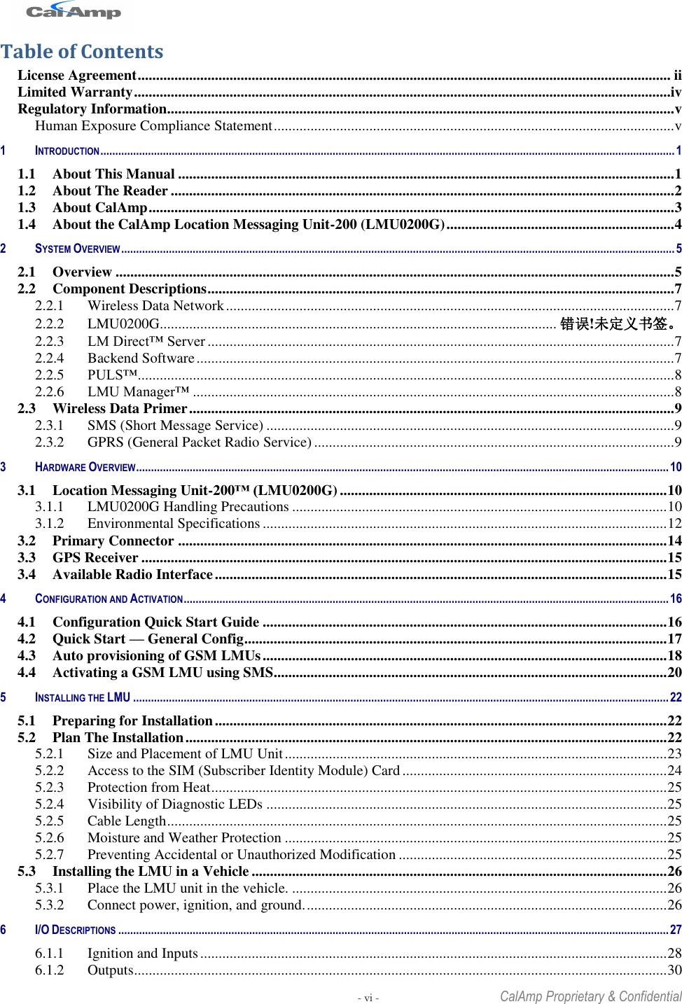   - vi -  CalAmp Proprietary &amp; Confidential Table of Contents License Agreement ................................................................................................................................................. ii Limited Warranty ..................................................................................................................................................iv Regulatory Information.......................................................................................................................................... v Human Exposure Compliance Statement ............................................................................................................. v 1 INTRODUCTION ................................................................................................................................................................................................. 1 1.1 About This Manual ....................................................................................................................................... 1 1.2 About The Reader ......................................................................................................................................... 2 1.3 About CalAmp ............................................................................................................................................... 3 1.4 About the CalAmp Location Messaging Unit-200 (LMU0200G) .............................................................. 4 2 SYSTEM OVERVIEW .......................................................................................................................................................................................... 5 2.1 Overview ........................................................................................................................................................ 5 2.2 Component Descriptions ............................................................................................................................... 7 2.2.1 Wireless Data Network .......................................................................................................................... 7 2.2.2 LMU0200G............................................................................................................ 错误!未定义书签。 2.2.3 LM Direct™ Server ............................................................................................................................... 7 2.2.4 Backend Software .................................................................................................................................. 7 2.2.5 PULS™ .................................................................................................................................................. 8 2.2.6 LMU Manager™ ................................................................................................................................... 8 2.3 Wireless Data Primer .................................................................................................................................... 9 2.3.1 SMS (Short Message Service) ............................................................................................................... 9 2.3.2 GPRS (General Packet Radio Service) .................................................................................................. 9 3 HARDWARE OVERVIEW ................................................................................................................................................................................... 10 3.1 Location Messaging Unit-200™ (LMU0200G) ......................................................................................... 10 3.1.1 LMU0200G Handling Precautions ...................................................................................................... 10 3.1.2 Environmental Specifications .............................................................................................................. 12 3.2 Primary Connector ..................................................................................................................................... 14 3.3 GPS Receiver ............................................................................................................................................... 15 3.4 Available Radio Interface ........................................................................................................................... 15 4 CONFIGURATION AND ACTIVATION ................................................................................................................................................................... 16 4.1 Configuration Quick Start Guide .............................................................................................................. 16 4.2 Quick Start — General Config ................................................................................................................... 17 4.3 Auto provisioning of GSM LMUs .............................................................................................................. 18 4.4 Activating a GSM LMU using SMS ........................................................................................................... 20 5 INSTALLING THE LMU .................................................................................................................................................................................... 22 5.1 Preparing for Installation ........................................................................................................................... 22 5.2 Plan The Installation ................................................................................................................................... 22 5.2.1 Size and Placement of LMU Unit ........................................................................................................ 23 5.2.2 Access to the SIM (Subscriber Identity Module) Card ........................................................................ 24 5.2.3 Protection from Heat ............................................................................................................................ 25 5.2.4 Visibility of Diagnostic LEDs ............................................................................................................. 25 5.2.5 Cable Length ........................................................................................................................................ 25 5.2.6 Moisture and Weather Protection ........................................................................................................ 25 5.2.7 Preventing Accidental or Unauthorized Modification ......................................................................... 25 5.3 Installing the LMU in a Vehicle ................................................................................................................. 26 5.3.1 Place the LMU unit in the vehicle. ...................................................................................................... 26 5.3.2 Connect power, ignition, and ground. .................................................................................................. 26 6 I/O DESCRIPTIONS ......................................................................................................................................................................................... 27 6.1.1 Ignition and Inputs ............................................................................................................................... 28 6.1.2 Outputs ................................................................................................................................................. 30 