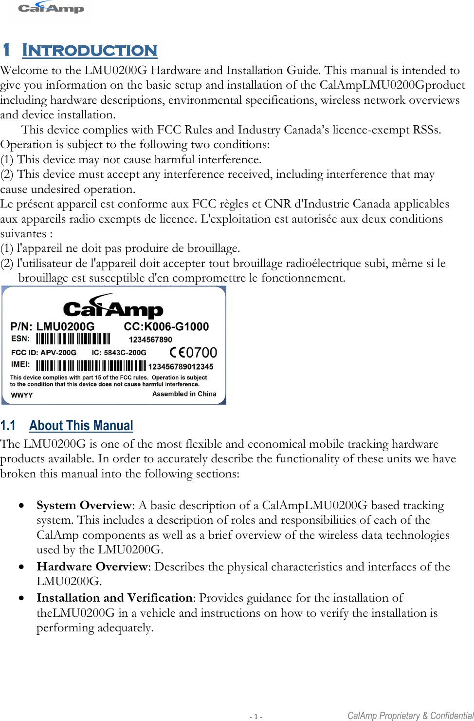   - 1 -  CalAmp Proprietary &amp; Confidential 1 Introduction Welcome to the LMU0200G Hardware and Installation Guide. This manual is intended to give you information on the basic setup and installation of the CalAmpLMU0200Gproduct including hardware descriptions, environmental specifications, wireless network overviews and device installation. This device complies with FCC Rules and Industry Canada‘s licence-exempt RSSs. Operation is subject to the following two conditions: (1) This device may not cause harmful interference. (2) This device must accept any interference received, including interference that may cause undesired operation. Le présent appareil est conforme aux FCC règles et CNR d&apos;Industrie Canada applicables aux appareils radio exempts de licence. L&apos;exploitation est autorisée aux deux conditions suivantes : (1) l&apos;appareil ne doit pas produire de brouillage. (2) l&apos;utilisateur de l&apos;appareil doit accepter tout brouillage radioélectrique subi, même si le brouillage est susceptible d&apos;en compromettre le fonctionnement.  1.1 About This Manual The LMU0200G is one of the most flexible and economical mobile tracking hardware products available. In order to accurately describe the functionality of these units we have broken this manual into the following sections:   System Overview: A basic description of a CalAmpLMU0200G based tracking system. This includes a description of roles and responsibilities of each of the CalAmp components as well as a brief overview of the wireless data technologies used by the LMU0200G.  Hardware Overview: Describes the physical characteristics and interfaces of the LMU0200G.  Installation and Verification: Provides guidance for the installation of theLMU0200G in a vehicle and instructions on how to verify the installation is performing adequately. 