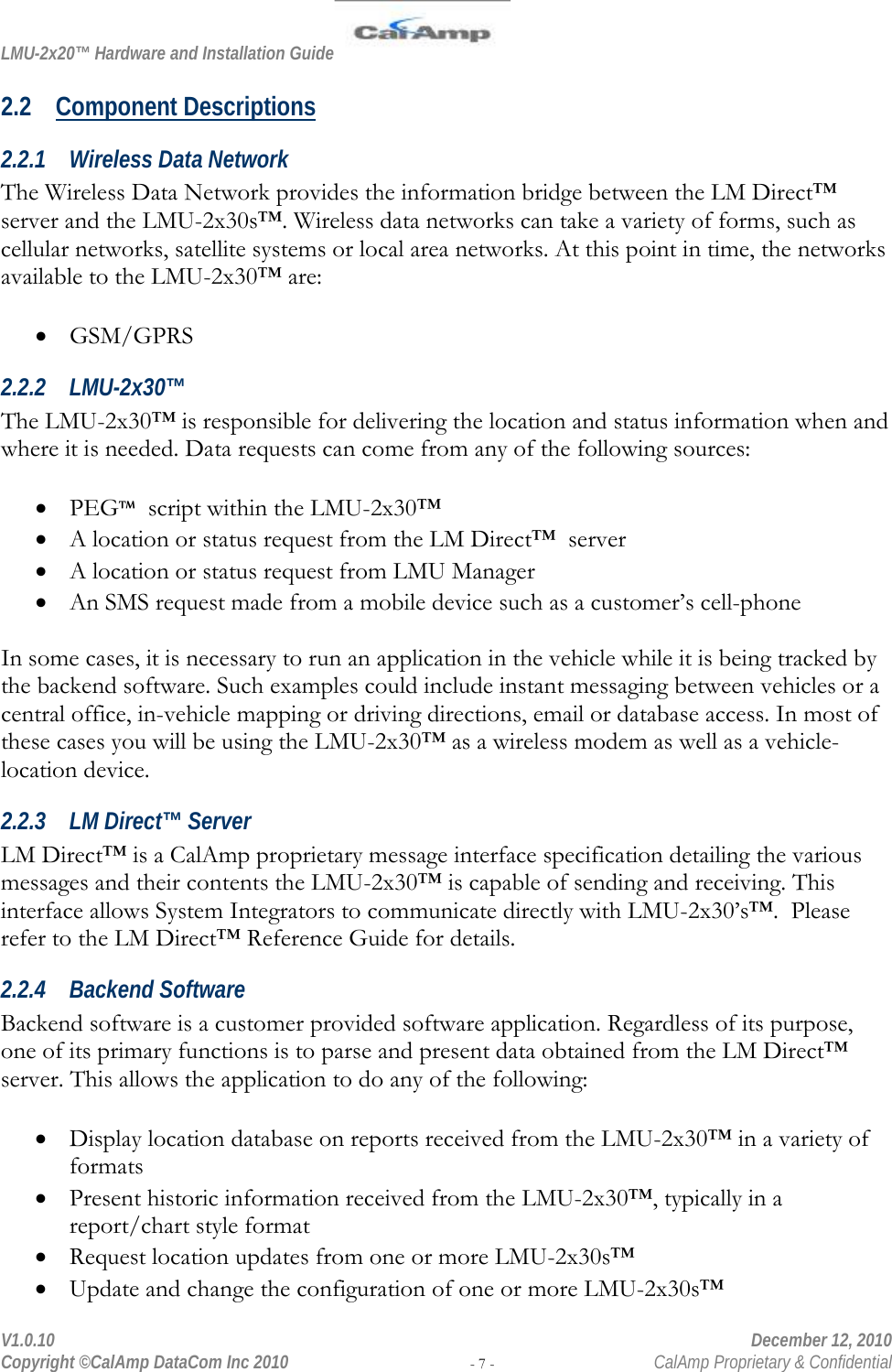 LMU-2x20™ Hardware and Installation Guide  V1.0.10    December 12, 2010 Copyright ©CalAmp DataCom Inc 2010 - 7 -  CalAmp Proprietary &amp; Confidential 2.2 Component Descriptions 2.2.1 Wireless Data Network The Wireless Data Network provides the information bridge between the LM Direct™ server and the LMU-2x30s™. Wireless data networks can take a variety of forms, such as cellular networks, satellite systems or local area networks. At this point in time, the networks available to the LMU-2x30™ are:  • GSM/GPRS 2.2.2 LMU-2x30™ The LMU-2x30™ is responsible for delivering the location and status information when and where it is needed. Data requests can come from any of the following sources:  • PEG™  script within the LMU-2x30™ • A location or status request from the LM Direct™  server • A location or status request from LMU Manager • An SMS request made from a mobile device such as a customer’s cell-phone  In some cases, it is necessary to run an application in the vehicle while it is being tracked by the backend software. Such examples could include instant messaging between vehicles or a central office, in-vehicle mapping or driving directions, email or database access. In most of these cases you will be using the LMU-2x30™ as a wireless modem as well as a vehicle-location device. 2.2.3 LM Direct™ Server LM Direct™ is a CalAmp proprietary message interface specification detailing the various messages and their contents the LMU-2x30™ is capable of sending and receiving. This interface allows System Integrators to communicate directly with LMU-2x30’s™.  Please refer to the LM Direct™ Reference Guide for details. 2.2.4 Backend Software Backend software is a customer provided software application. Regardless of its purpose, one of its primary functions is to parse and present data obtained from the LM Direct™ server. This allows the application to do any of the following:  • Display location database on reports received from the LMU-2x30™ in a variety of formats • Present historic information received from the LMU-2x30™, typically in a report/chart style format • Request location updates from one or more LMU-2x30s™ • Update and change the configuration of one or more LMU-2x30s™ 