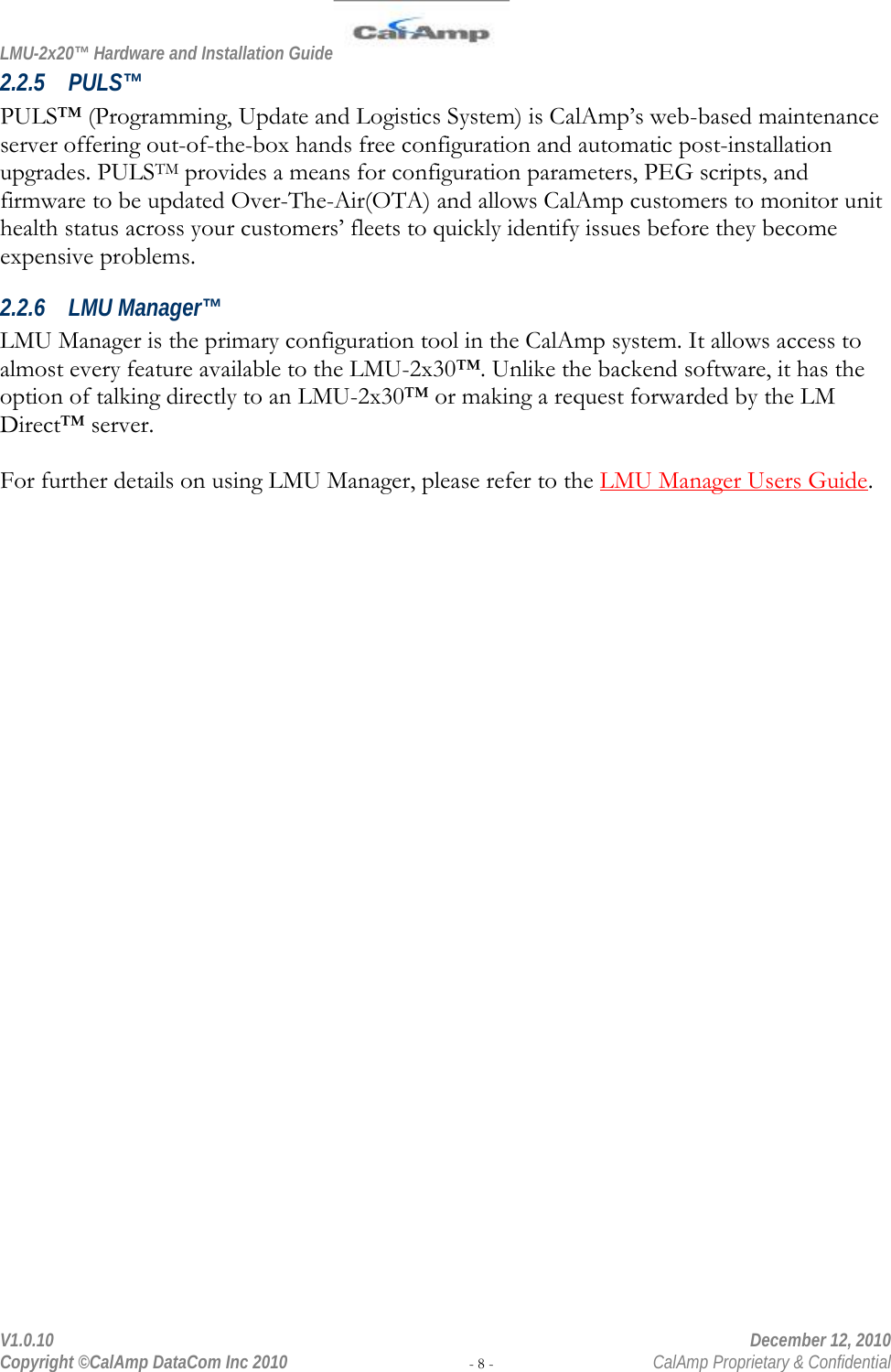 LMU-2x20™ Hardware and Installation Guide  V1.0.10    December 12, 2010 Copyright ©CalAmp DataCom Inc 2010 - 8 -  CalAmp Proprietary &amp; Confidential 2.2.5 PULS™ PULS™ (Programming, Update and Logistics System) is CalAmp’s web-based maintenance server offering out-of-the-box hands free configuration and automatic post-installation upgrades. PULSTM provides a means for configuration parameters, PEG scripts, and firmware to be updated Over-The-Air(OTA) and allows CalAmp customers to monitor unit health status across your customers’ fleets to quickly identify issues before they become expensive problems. 2.2.6 LMU Manager™ LMU Manager is the primary configuration tool in the CalAmp system. It allows access to almost every feature available to the LMU-2x30™. Unlike the backend software, it has the option of talking directly to an LMU-2x30™ or making a request forwarded by the LM Direct™ server.  For further details on using LMU Manager, please refer to the LMU Manager Users Guide. 