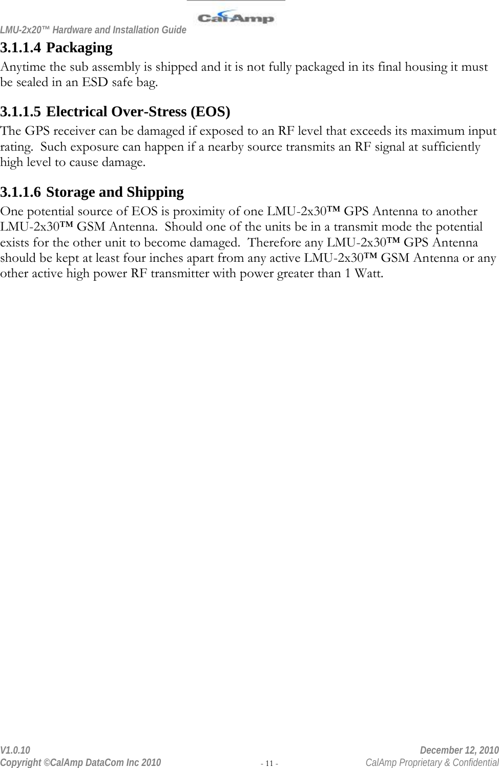 LMU-2x20™ Hardware and Installation Guide  V1.0.10    December 12, 2010 Copyright ©CalAmp DataCom Inc 2010 - 11 -  CalAmp Proprietary &amp; Confidential 3.1.1.4 Packaging Anytime the sub assembly is shipped and it is not fully packaged in its final housing it must be sealed in an ESD safe bag. 3.1.1.5 Electrical Over-Stress (EOS) The GPS receiver can be damaged if exposed to an RF level that exceeds its maximum input rating.  Such exposure can happen if a nearby source transmits an RF signal at sufficiently high level to cause damage. 3.1.1.6 Storage and Shipping One potential source of EOS is proximity of one LMU-2x30™ GPS Antenna to another LMU-2x30™ GSM Antenna.  Should one of the units be in a transmit mode the potential exists for the other unit to become damaged.  Therefore any LMU-2x30™ GPS Antenna should be kept at least four inches apart from any active LMU-2x30™ GSM Antenna or any other active high power RF transmitter with power greater than 1 Watt.  