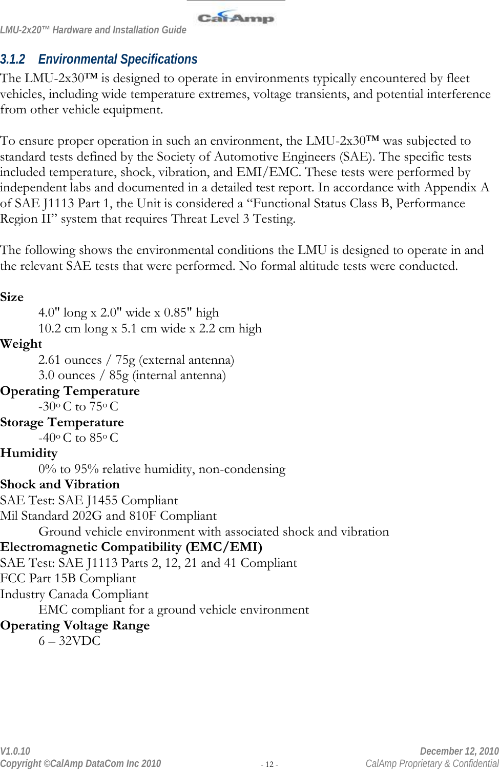 LMU-2x20™ Hardware and Installation Guide  V1.0.10    December 12, 2010 Copyright ©CalAmp DataCom Inc 2010 - 12 -  CalAmp Proprietary &amp; Confidential 3.1.2 Environmental Specifications The LMU-2x30™ is designed to operate in environments typically encountered by fleet vehicles, including wide temperature extremes, voltage transients, and potential interference from other vehicle equipment.   To ensure proper operation in such an environment, the LMU-2x30™ was subjected to standard tests defined by the Society of Automotive Engineers (SAE). The specific tests included temperature, shock, vibration, and EMI/EMC. These tests were performed by independent labs and documented in a detailed test report. In accordance with Appendix A of SAE J1113 Part 1, the Unit is considered a “Functional Status Class B, Performance Region II” system that requires Threat Level 3 Testing.   The following shows the environmental conditions the LMU is designed to operate in and the relevant SAE tests that were performed. No formal altitude tests were conducted.  Size 4.0&quot; long x 2.0&quot; wide x 0.85&quot; high 10.2 cm long x 5.1 cm wide x 2.2 cm high Weight 2.61 ounces / 75g (external antenna) 3.0 ounces / 85g (internal antenna) Operating Temperature -30o C to 75o C Storage Temperature  -40o C to 85o C Humidity 0% to 95% relative humidity, non-condensing Shock and Vibration SAE Test: SAE J1455 Compliant Mil Standard 202G and 810F Compliant Ground vehicle environment with associated shock and vibration Electromagnetic Compatibility (EMC/EMI) SAE Test: SAE J1113 Parts 2, 12, 21 and 41 Compliant FCC Part 15B Compliant Industry Canada Compliant EMC compliant for a ground vehicle environment Operating Voltage Range 6 – 32VDC 