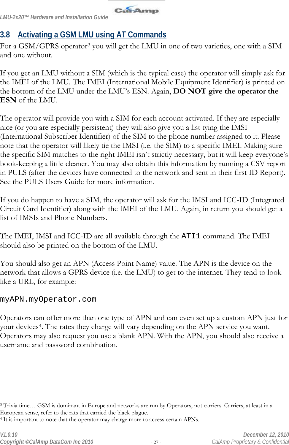 LMU-2x20™ Hardware and Installation Guide  V1.0.10    December 12, 2010 Copyright ©CalAmp DataCom Inc 2010 - 27 -  CalAmp Proprietary &amp; Confidential 3.8 Activating a GSM LMU using AT Commands For a GSM/GPRS operator3 you will get the LMU in one of two varieties, one with a SIM and one without.  If you get an LMU without a SIM (which is the typical case) the operator will simply ask for the IMEI of the LMU. The IMEI (International Mobile Equipment Identifier) is printed on the bottom of the LMU under the LMU’s ESN. Again, DO NOT give the operator the ESN of the LMU.  The operator will provide you with a SIM for each account activated. If they are especially nice (or you are especially persistent) they will also give you a list tying the IMSI (International Subscriber Identifier) of the SIM to the phone number assigned to it. Please note that the operator will likely tie the IMSI (i.e. the SIM) to a specific IMEI. Making sure the specific SIM matches to the right IMEI isn’t strictly necessary, but it will keep everyone’s book-keeping a little cleaner. You may also obtain this information by running a CSV report in PULS (after the devices have connected to the network and sent in their first ID Report). See the PULS Users Guide for more information.  If you do happen to have a SIM, the operator will ask for the IMSI and ICC-ID (Integrated Circuit Card Identifier) along with the IMEI of the LMU. Again, in return you should get a list of IMSIs and Phone Numbers.   The IMEI, IMSI and ICC-ID are all available through the ATI1 command. The IMEI should also be printed on the bottom of the LMU.  You should also get an APN (Access Point Name) value. The APN is the device on the network that allows a GPRS device (i.e. the LMU) to get to the internet. They tend to look like a URL, for example:  myAPN.myOperator.com  Operators can offer more than one type of APN and can even set up a custom APN just for your devices4. The rates they charge will vary depending on the APN service you want. Operators may also request you use a blank APN. With the APN, you should also receive a username and password combination.                                                  3 Trivia time… GSM is dominant in Europe and networks are run by Operators, not carriers. Carriers, at least in a European sense, refer to the rats that carried the black plague. 4 It is important to note that the operator may charge more to access certain APNs.  