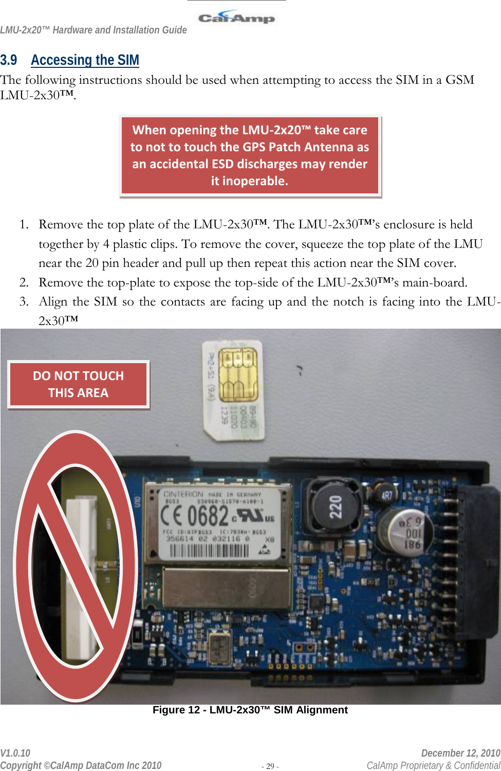 LMU-2x20™ Hardware and Installation Guide  V1.0.10    December 12, 2010 Copyright ©CalAmp DataCom Inc 2010 - 29 -  CalAmp Proprietary &amp; Confidential 3.9 Accessing the SIM The following instructions should be used when attempting to access the SIM in a GSM LMU-2x30™.        1. Remove the top plate of the LMU-2x30™. The LMU-2x30™’s enclosure is held together by 4 plastic clips. To remove the cover, squeeze the top plate of the LMU near the 20 pin header and pull up then repeat this action near the SIM cover.  2. Remove the top-plate to expose the top-side of the LMU-2x30™’s main-board. 3. Align the SIM so the contacts are facing up and the notch is facing into the LMU-2x30™  Figure 12 - LMU-2x30™ SIM Alignment When opening the LMU-2x20™ take care to not to touch the GPS Patch Antenna as an accidental ESD discharges may render it inoperable. DO NOT TOUCH  THIS AREA 