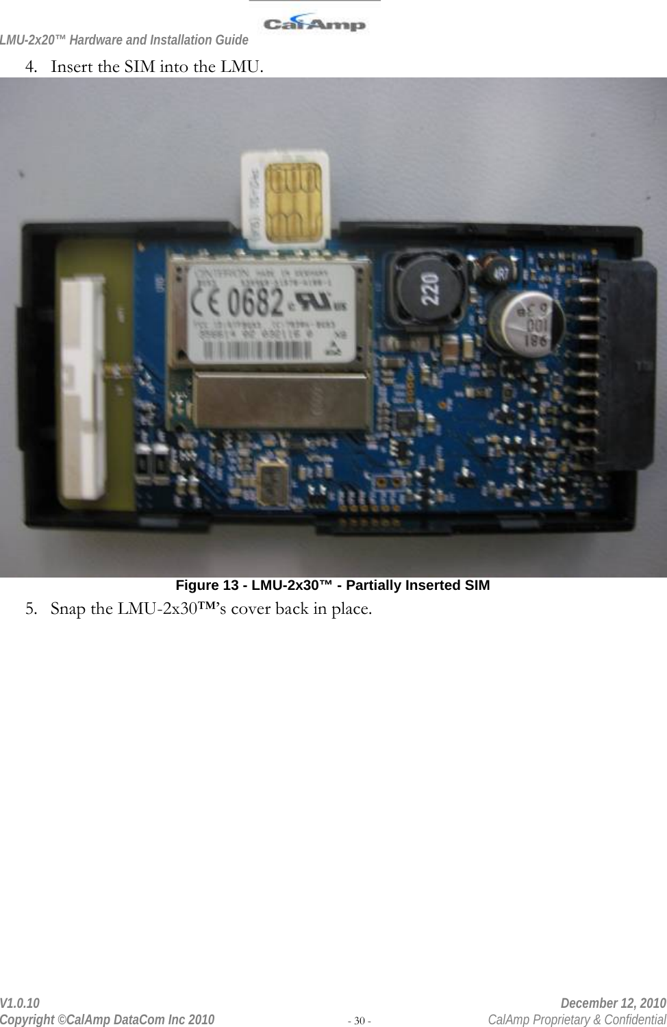 LMU-2x20™ Hardware and Installation Guide  V1.0.10    December 12, 2010 Copyright ©CalAmp DataCom Inc 2010 - 30 -  CalAmp Proprietary &amp; Confidential 4. Insert the SIM into the LMU.  Figure 13 - LMU-2x30™ - Partially Inserted SIM 5. Snap the LMU-2x30™’s cover back in place. 