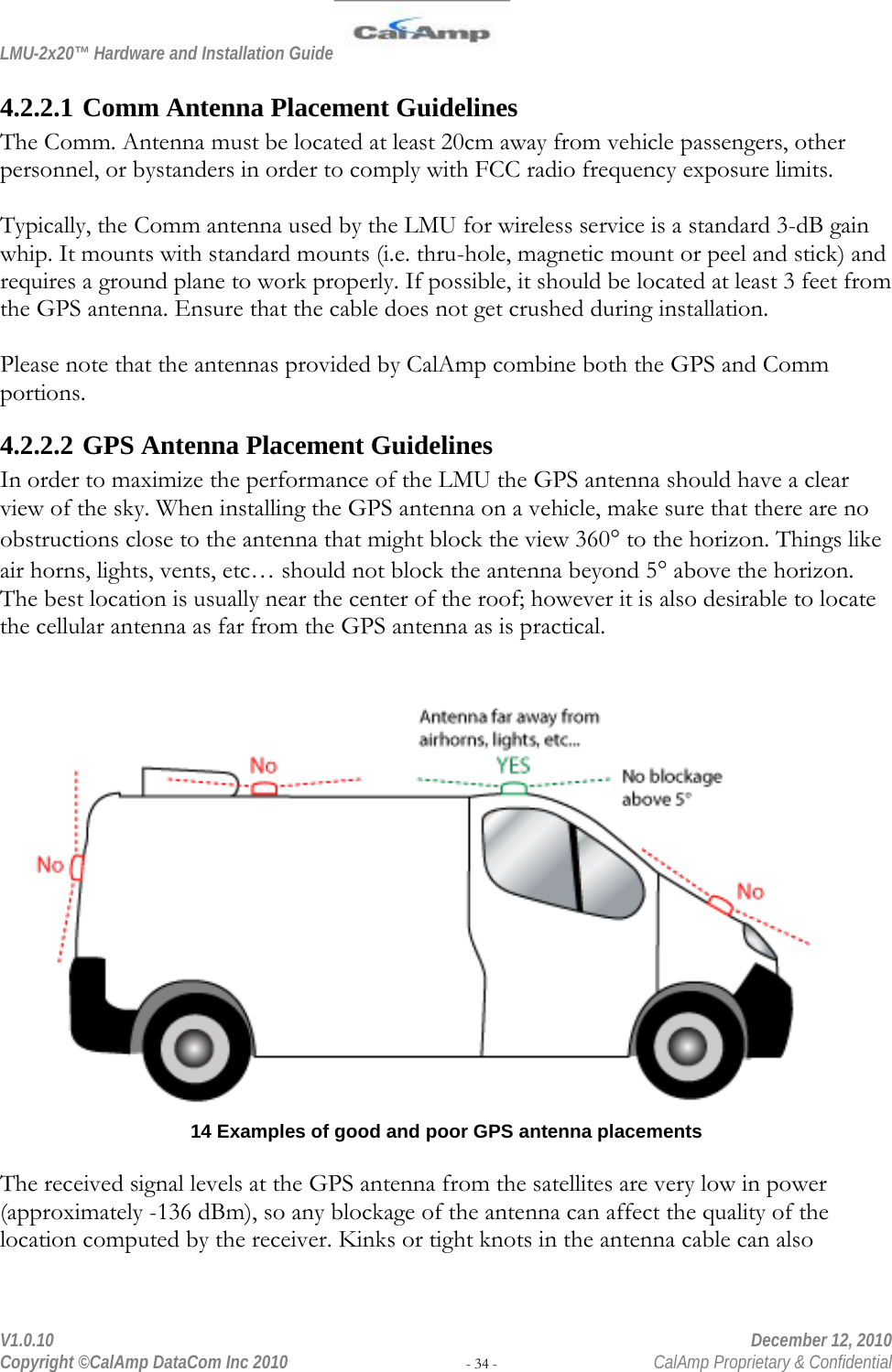 LMU-2x20™ Hardware and Installation Guide  V1.0.10    December 12, 2010 Copyright ©CalAmp DataCom Inc 2010 - 34 -  CalAmp Proprietary &amp; Confidential 4.2.2.1 Comm Antenna Placement Guidelines The Comm. Antenna must be located at least 20cm away from vehicle passengers, other personnel, or bystanders in order to comply with FCC radio frequency exposure limits.  Typically, the Comm antenna used by the LMU for wireless service is a standard 3-dB gain whip. It mounts with standard mounts (i.e. thru-hole, magnetic mount or peel and stick) and requires a ground plane to work properly. If possible, it should be located at least 3 feet from the GPS antenna. Ensure that the cable does not get crushed during installation.  Please note that the antennas provided by CalAmp combine both the GPS and Comm portions. 4.2.2.2 GPS Antenna Placement Guidelines In order to maximize the performance of the LMU the GPS antenna should have a clear view of the sky. When installing the GPS antenna on a vehicle, make sure that there are no obstructions close to the antenna that might block the view 360° to the horizon. Things like air horns, lights, vents, etc… should not block the antenna beyond 5° above the horizon. The best location is usually near the center of the roof; however it is also desirable to locate the cellular antenna as far from the GPS antenna as is practical.   14 Examples of good and poor GPS antenna placements  The received signal levels at the GPS antenna from the satellites are very low in power (approximately -136 dBm), so any blockage of the antenna can affect the quality of the location computed by the receiver. Kinks or tight knots in the antenna cable can also 