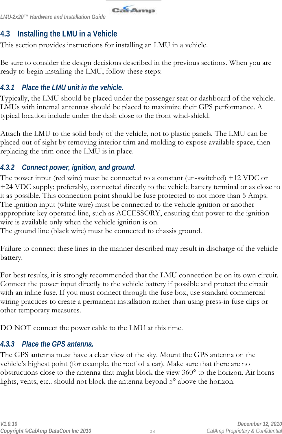 LMU-2x20™ Hardware and Installation Guide  V1.0.10    December 12, 2010 Copyright ©CalAmp DataCom Inc 2010 - 38 -  CalAmp Proprietary &amp; Confidential 4.3 Installing the LMU in a Vehicle This section provides instructions for installing an LMU in a vehicle.   Be sure to consider the design decisions described in the previous sections. When you are ready to begin installing the LMU, follow these steps: 4.3.1 Place the LMU unit in the vehicle. Typically, the LMU should be placed under the passenger seat or dashboard of the vehicle. LMUs with internal antennas should be placed to maximize their GPS performance. A typical location include under the dash close to the front wind-shield.  Attach the LMU to the solid body of the vehicle, not to plastic panels. The LMU can be placed out of sight by removing interior trim and molding to expose available space, then replacing the trim once the LMU is in place.  4.3.2 Connect power, ignition, and ground. The power input (red wire) must be connected to a constant (un-switched) +12 VDC or +24 VDC supply; preferably, connected directly to the vehicle battery terminal or as close to it as possible. This connection point should be fuse protected to not more than 5 Amps. The ignition input (white wire) must be connected to the vehicle ignition or another appropriate key operated line, such as ACCESSORY, ensuring that power to the ignition wire is available only when the vehicle ignition is on.  The ground line (black wire) must be connected to chassis ground.   Failure to connect these lines in the manner described may result in discharge of the vehicle battery.  For best results, it is strongly recommended that the LMU connection be on its own circuit. Connect the power input directly to the vehicle battery if possible and protect the circuit with an inline fuse. If you must connect through the fuse box, use standard commercial wiring practices to create a permanent installation rather than using press-in fuse clips or other temporary measures.  DO NOT connect the power cable to the LMU at this time. 4.3.3 Place the GPS antenna. The GPS antenna must have a clear view of the sky. Mount the GPS antenna on the vehicle’s highest point (for example, the roof of a car). Make sure that there are no obstructions close to the antenna that might block the view 360° to the horizon. Air horns lights, vents, etc.. should not block the antenna beyond 5° above the horizon.   