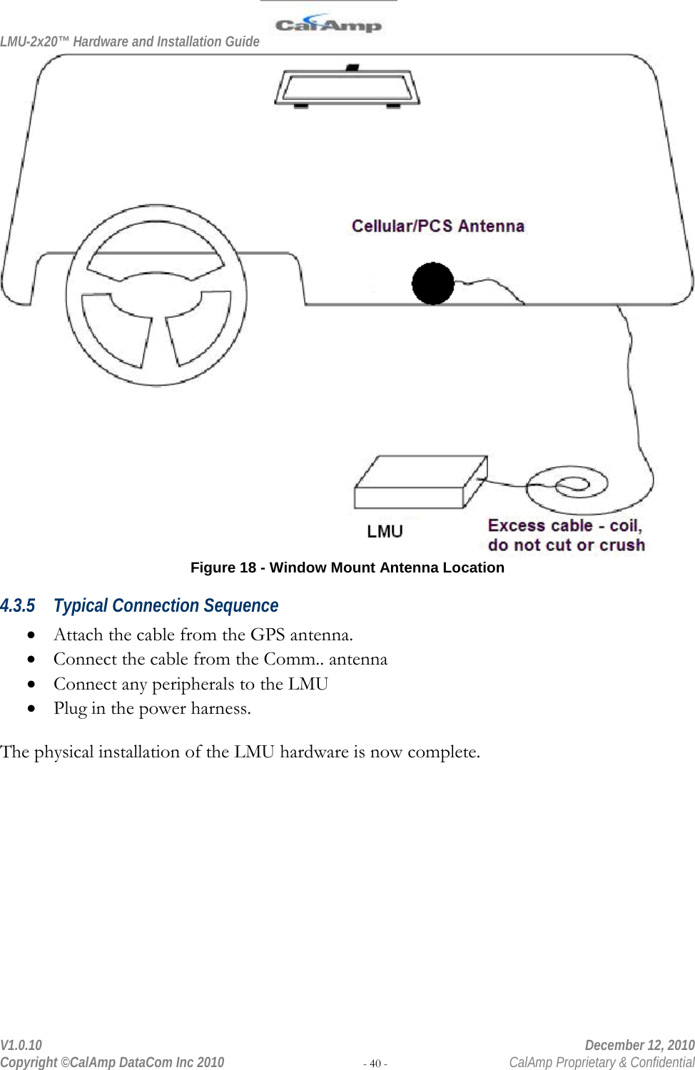 LMU-2x20™ Hardware and Installation Guide  V1.0.10    December 12, 2010 Copyright ©CalAmp DataCom Inc 2010 - 40 -  CalAmp Proprietary &amp; Confidential  Figure 18 - Window Mount Antenna Location 4.3.5 Typical Connection Sequence • Attach the cable from the GPS antenna. • Connect the cable from the Comm.. antenna • Connect any peripherals to the LMU • Plug in the power harness.  The physical installation of the LMU hardware is now complete. 