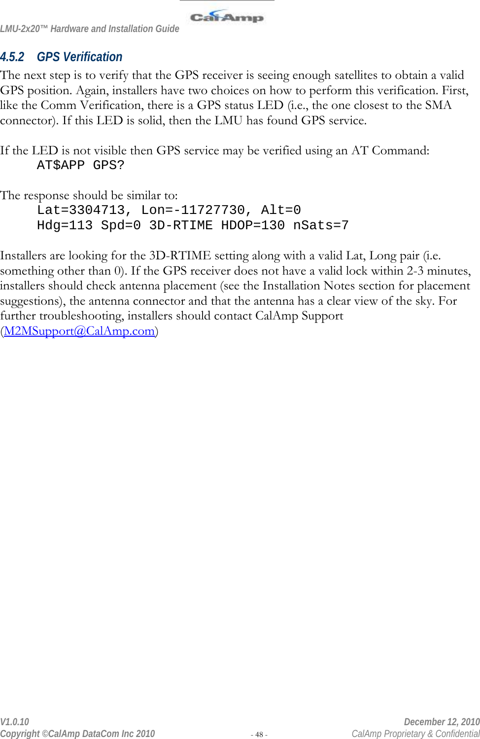 LMU-2x20™ Hardware and Installation Guide  V1.0.10    December 12, 2010 Copyright ©CalAmp DataCom Inc 2010 - 48 -  CalAmp Proprietary &amp; Confidential 4.5.2 GPS Verification The next step is to verify that the GPS receiver is seeing enough satellites to obtain a valid GPS position. Again, installers have two choices on how to perform this verification. First, like the Comm Verification, there is a GPS status LED (i.e., the one closest to the SMA connector). If this LED is solid, then the LMU has found GPS service.   If the LED is not visible then GPS service may be verified using an AT Command: AT$APP GPS?  The response should be similar to: Lat=3304713, Lon=-11727730, Alt=0 Hdg=113 Spd=0 3D-RTIME HDOP=130 nSats=7  Installers are looking for the 3D-RTIME setting along with a valid Lat, Long pair (i.e. something other than 0). If the GPS receiver does not have a valid lock within 2-3 minutes, installers should check antenna placement (see the Installation Notes section for placement suggestions), the antenna connector and that the antenna has a clear view of the sky. For further troubleshooting, installers should contact CalAmp Support (M2MSupport@CalAmp.com) 