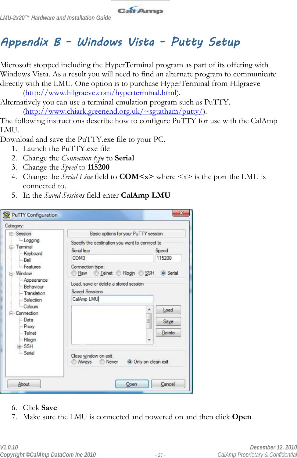 LMU-2x20™ Hardware and Installation Guide  V1.0.10    December 12, 2010 Copyright ©CalAmp DataCom Inc 2010 - 57 -  CalAmp Proprietary &amp; Confidential Appendix B - Windows Vista - Putty Setup  Microsoft stopped including the HyperTerminal program as part of its offering with Windows Vista. As a result you will need to find an alternate program to communicate directly with the LMU. One option is to purchase HyperTerminal from Hilgraeve  (http://www.hilgraeve.com/hyperterminal.html).  Alternatively you can use a terminal emulation program such as PuTTY.  (http://www.chiark.greenend.org.uk/~sgtatham/putty/).  The following instructions describe how to configure PuTTY for use with the CalAmp LMU. Download and save the PuTTY.exe file to your PC. 1. Launch the PuTTY.exe file 2. Change the Connection type to Serial 3. Change the Speed to 115200 4. Change the Serial Line field to COM&lt;x&gt; where &lt;x&gt; is the port the LMU is connected to. 5. In the Saved Sessions field enter CalAmp LMU    6. Click Save 7. Make sure the LMU is connected and powered on and then click Open 