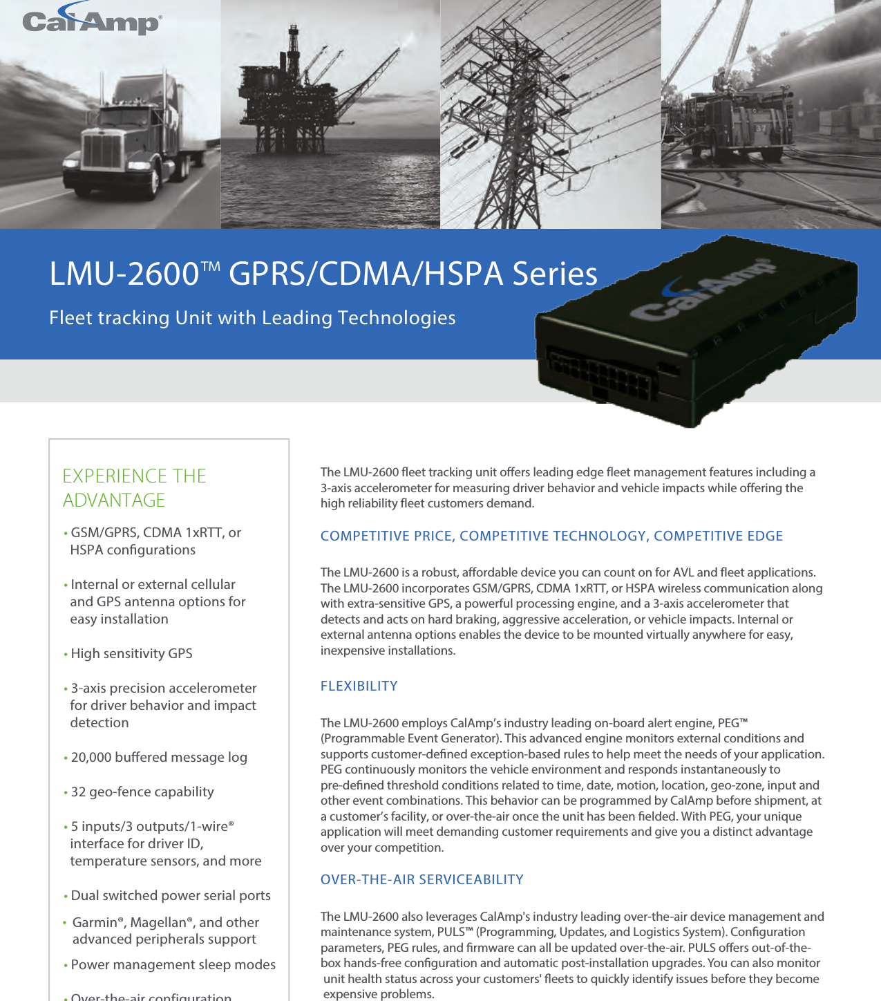 CalAmp Corp.   l   www.calamp.com 1EXPERIENCE THEADVANTAGEThe LMU-2600 fleet tracking unit offers leading edge fleet management features including a 3-axis accelerometer for measuring driver behavior and vehicle impacts while offering the high reliability fleet customers demand.COMPETITIVE PRICE, COMPETITIVE TECHNOLOGY, COMPETITIVE EDGEThe LMU-2600 is a robust, affordable device you can count on for AVL and fleet applications. The LMU-2600 incorporates GSM/GPRS, CDMA 1xRTT, or HSPA wireless communication along with extra-sensitive GPS, a powerful processing engine, and a 3-axis accelerometer that detects and acts on hard braking, aggressive acceleration, or vehicle impacts. Internal or external antenna options enables the device to be mounted virtually anywhere for easy, inexpensive installations.FLEXIBILITYThe LMU-2600 employs CalAmp’s industry leading on-board alert engine, PEG™ (Programmable Event Generator). This advanced engine monitors external conditions and supports customer-dened exception-based rules to help meet the needs of your application. PEG continuously monitors the vehicle environment and responds instantaneously to pre-dened threshold conditions related to time, date, motion, location, geo-zone, input and other event combinations. This behavior can be programmed by CalAmp before shipment, at a customer’s facility, or over-the-air once the unit has been elded. With PEG, your unique application will meet demanding customer requirements and give you a distinct advantage over your competition.OVER-THE-AIR SERVICEABILITYThe LMU-2600 also leverages CalAmp&apos;s industry leading over-the-air device management and maintenance system, PULS™ (Programming, Updates, and Logistics System). Conguration parameters, PEG rules, and rmware can all be updated over-the-air. PULS oers out-of-the-box hands-free conguration and automatic post-installation upgrades. You can also monitor  unit health status across your customers&apos; eets to quickly identify issues before they become expensive problems.•GSM/GPRS, CDMA 1xRTT, orHSPA congurations•Internal or external cellularand GPS antenna options foreasy installation•High sensitivity GPS•3-axis precision accelerometerfor driver behavior and impactdetection•20,000 buered message log•32 geo-fence capability•5 inputs/3 outputs/1-wire®interface for driver ID,temperature sensors, and more•Dual switched power serial ports•Garmin®, Magellan®, and otheradvanced peripherals support•Power management sleep modes•Over-the-air configuration and firmware downloadLMU-2600™ GPRS/CDMA/HSPA SeriesFleet tracking Unit with Leading Technologies