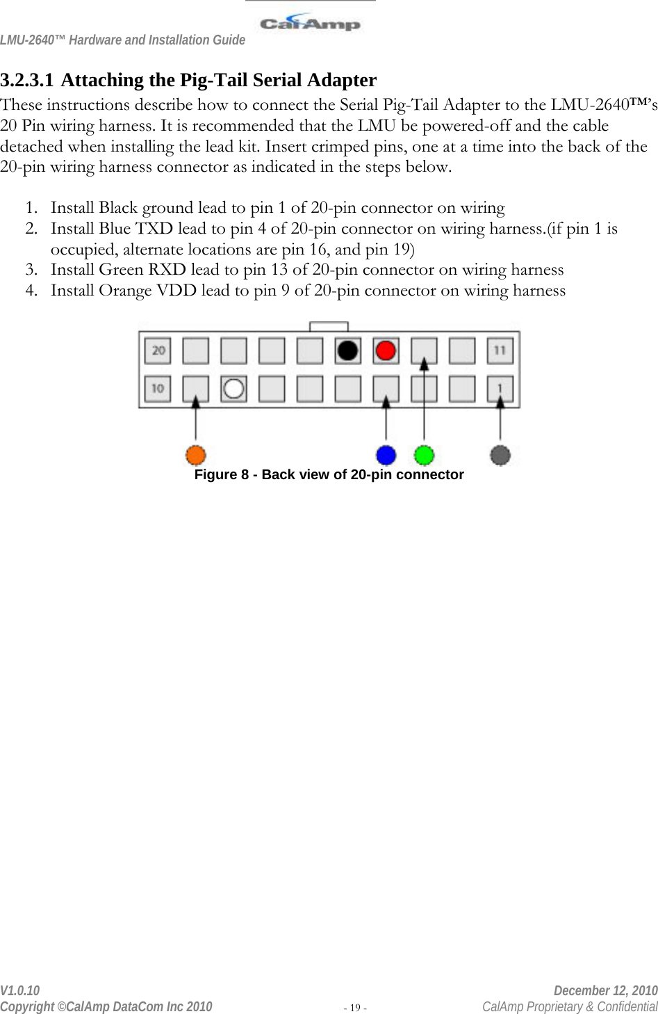 LMU-2640™ Hardware and Installation Guide  V1.0.10    December 12, 2010 Copyright ©CalAmp DataCom Inc 2010 - 19 -  CalAmp Proprietary &amp; Confidential 3.2.3.1 Attaching the Pig-Tail Serial Adapter These instructions describe how to connect the Serial Pig-Tail Adapter to the LMU-2640™’s 20 Pin wiring harness. It is recommended that the LMU be powered-off and the cable detached when installing the lead kit. Insert crimped pins, one at a time into the back of the 20-pin wiring harness connector as indicated in the steps below.  1. Install Black ground lead to pin 1 of 20-pin connector on wiring  2. Install Blue TXD lead to pin 4 of 20-pin connector on wiring harness.(if pin 1 is occupied, alternate locations are pin 16, and pin 19) 3. Install Green RXD lead to pin 13 of 20-pin connector on wiring harness 4. Install Orange VDD lead to pin 9 of 20-pin connector on wiring harness   Figure 8 - Back view of 20-pin connector  