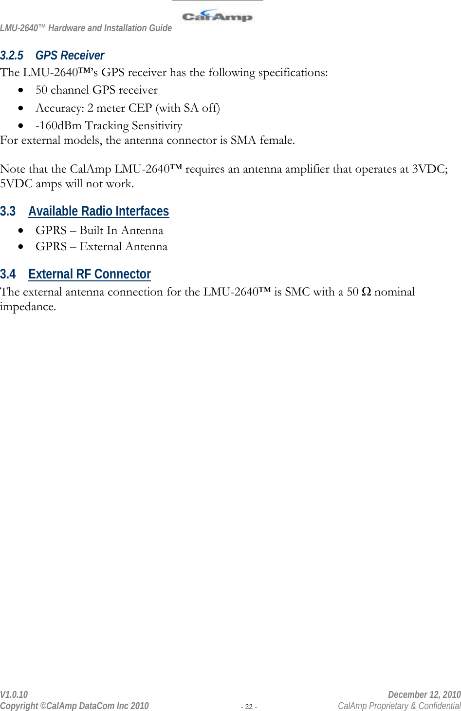 LMU-2640™ Hardware and Installation Guide  V1.0.10    December 12, 2010 Copyright ©CalAmp DataCom Inc 2010 - 22 -  CalAmp Proprietary &amp; Confidential 3.2.5 GPS Receiver The LMU-2640™’s GPS receiver has the following specifications:  50 channel GPS receiver  Accuracy: 2 meter CEP (with SA off)  -160dBm Tracking Sensitivity For external models, the antenna connector is SMA female.  Note that the CalAmp LMU-2640™ requires an antenna amplifier that operates at 3VDC; 5VDC amps will not work. 3.3 Available Radio Interfaces  GPRS – Built In Antenna   GPRS – External Antenna 3.4 External RF Connector The external antenna connection for the LMU-2640™ is SMC with a 50 Ω nominal impedance. 