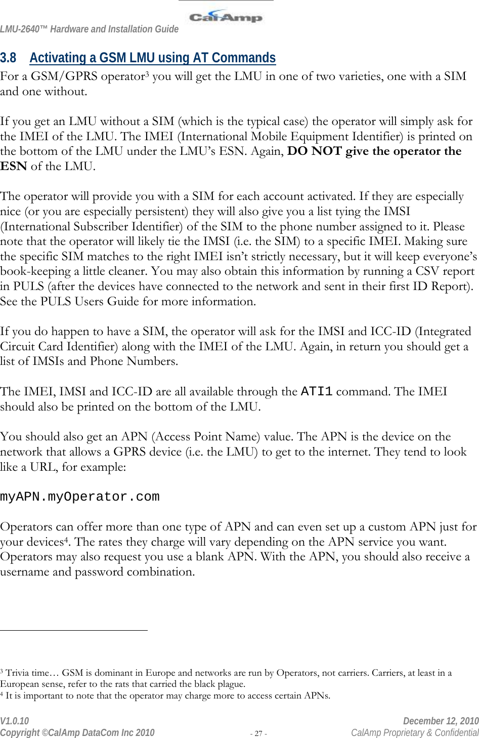 LMU-2640™ Hardware and Installation Guide  V1.0.10    December 12, 2010 Copyright ©CalAmp DataCom Inc 2010 - 27 -  CalAmp Proprietary &amp; Confidential 3.8 Activating a GSM LMU using AT Commands For a GSM/GPRS operator3 you will get the LMU in one of two varieties, one with a SIM and one without.  If you get an LMU without a SIM (which is the typical case) the operator will simply ask for the IMEI of the LMU. The IMEI (International Mobile Equipment Identifier) is printed on the bottom of the LMU under the LMU’s ESN. Again, DO NOT give the operator the ESN of the LMU.  The operator will provide you with a SIM for each account activated. If they are especially nice (or you are especially persistent) they will also give you a list tying the IMSI (International Subscriber Identifier) of the SIM to the phone number assigned to it. Please note that the operator will likely tie the IMSI (i.e. the SIM) to a specific IMEI. Making sure the specific SIM matches to the right IMEI isn’t strictly necessary, but it will keep everyone’s book-keeping a little cleaner. You may also obtain this information by running a CSV report in PULS (after the devices have connected to the network and sent in their first ID Report). See the PULS Users Guide for more information.  If you do happen to have a SIM, the operator will ask for the IMSI and ICC-ID (Integrated Circuit Card Identifier) along with the IMEI of the LMU. Again, in return you should get a list of IMSIs and Phone Numbers.   The IMEI, IMSI and ICC-ID are all available through the ATI1 command. The IMEI should also be printed on the bottom of the LMU.  You should also get an APN (Access Point Name) value. The APN is the device on the network that allows a GPRS device (i.e. the LMU) to get to the internet. They tend to look like a URL, for example:  myAPN.myOperator.com  Operators can offer more than one type of APN and can even set up a custom APN just for your devices4. The rates they charge will vary depending on the APN service you want. Operators may also request you use a blank APN. With the APN, you should also receive a username and password combination.                                                  3 Trivia time… GSM is dominant in Europe and networks are run by Operators, not carriers. Carriers, at least in a European sense, refer to the rats that carried the black plague. 4 It is important to note that the operator may charge more to access certain APNs.  