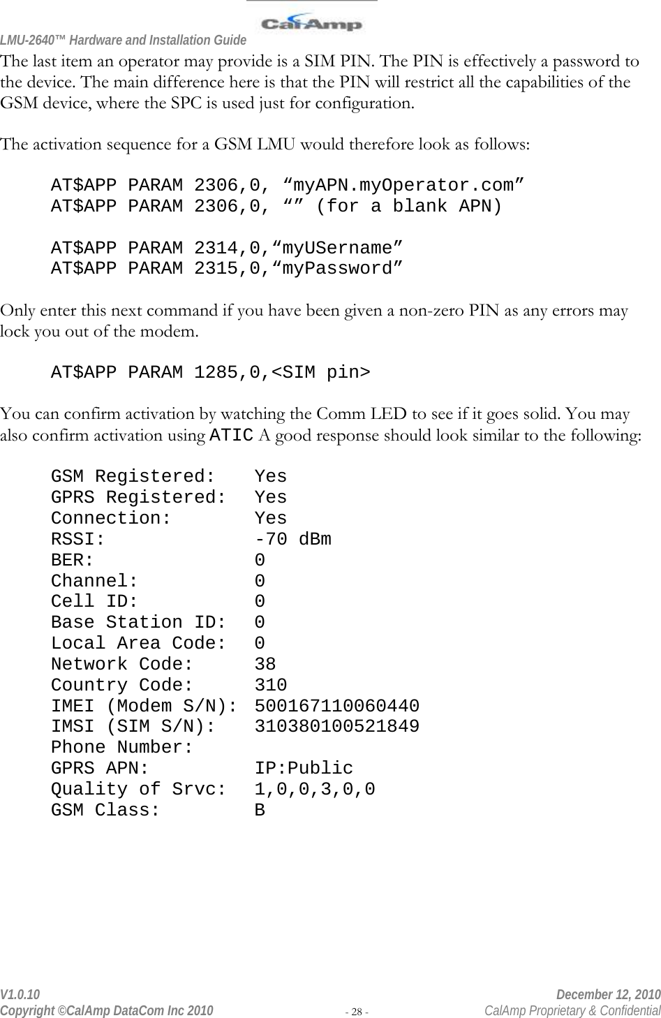 LMU-2640™ Hardware and Installation Guide  V1.0.10    December 12, 2010 Copyright ©CalAmp DataCom Inc 2010 - 28 -  CalAmp Proprietary &amp; Confidential The last item an operator may provide is a SIM PIN. The PIN is effectively a password to the device. The main difference here is that the PIN will restrict all the capabilities of the GSM device, where the SPC is used just for configuration.  The activation sequence for a GSM LMU would therefore look as follows:  AT$APP PARAM 2306,0, “myAPN.myOperator.com” AT$APP PARAM 2306,0, “” (for a blank APN)  AT$APP PARAM 2314,0,“myUSername” AT$APP PARAM 2315,0,“myPassword”  Only enter this next command if you have been given a non-zero PIN as any errors may lock you out of the modem.  AT$APP PARAM 1285,0,&lt;SIM pin&gt;  You can confirm activation by watching the Comm LED to see if it goes solid. You may also confirm activation using ATIC A good response should look similar to the following:  GSM Registered:  Yes GPRS Registered:  Yes Connection:   Yes RSSI:     -70 dBm BER:    0 Channel:     0 Cell ID:      0 Base Station ID:  0 Local Area Code:  0 Network Code:   38 Country Code:   310 IMEI (Modem S/N):  500167110060440 IMSI (SIM S/N):  310380100521849 Phone Number:    GPRS APN:   IP:Public Quality of Srvc: 1,0,0,3,0,0 GSM Class:    B 