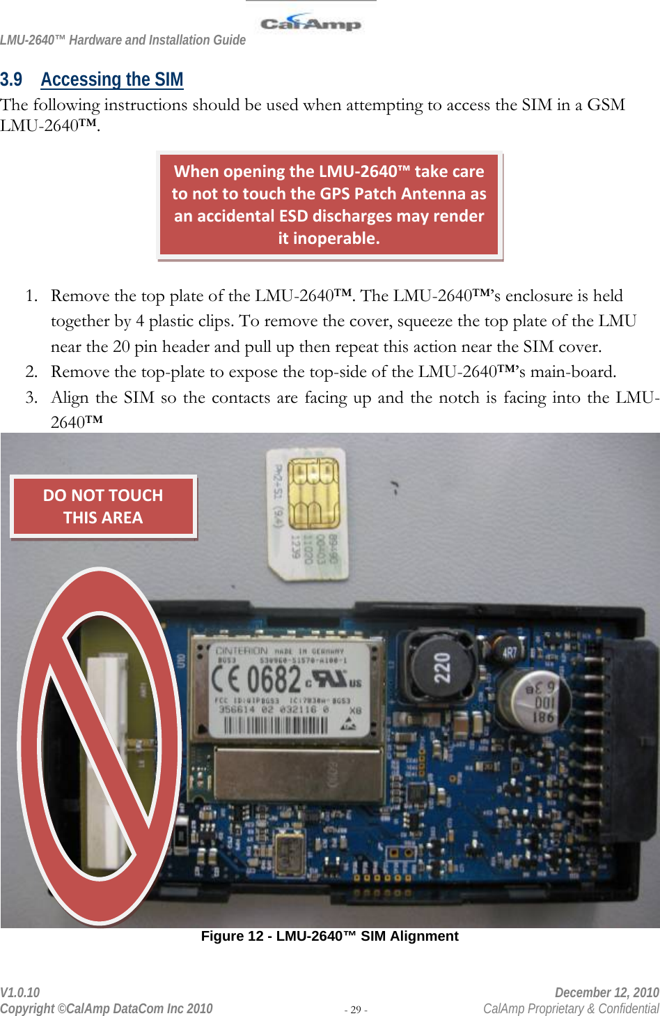 LMU-2640™ Hardware and Installation Guide  V1.0.10    December 12, 2010 Copyright ©CalAmp DataCom Inc 2010 - 29 -  CalAmp Proprietary &amp; Confidential 3.9 Accessing the SIM The following instructions should be used when attempting to access the SIM in a GSM LMU-2640™.        1. Remove the top plate of the LMU-2640™. The LMU-2640™’s enclosure is held together by 4 plastic clips. To remove the cover, squeeze the top plate of the LMU near the 20 pin header and pull up then repeat this action near the SIM cover.  2. Remove the top-plate to expose the top-side of the LMU-2640™’s main-board. 3. Align the SIM so the contacts are facing up and the notch is facing into the LMU-2640™  Figure 12 - LMU-2640™ SIM Alignment WhenopeningtheLMU‐2640™takecaretonottotouchtheGPSPatchAntennaasanaccidentalESDdischargesmayrenderitinoperable.DONOTTOUCHTHISAREA