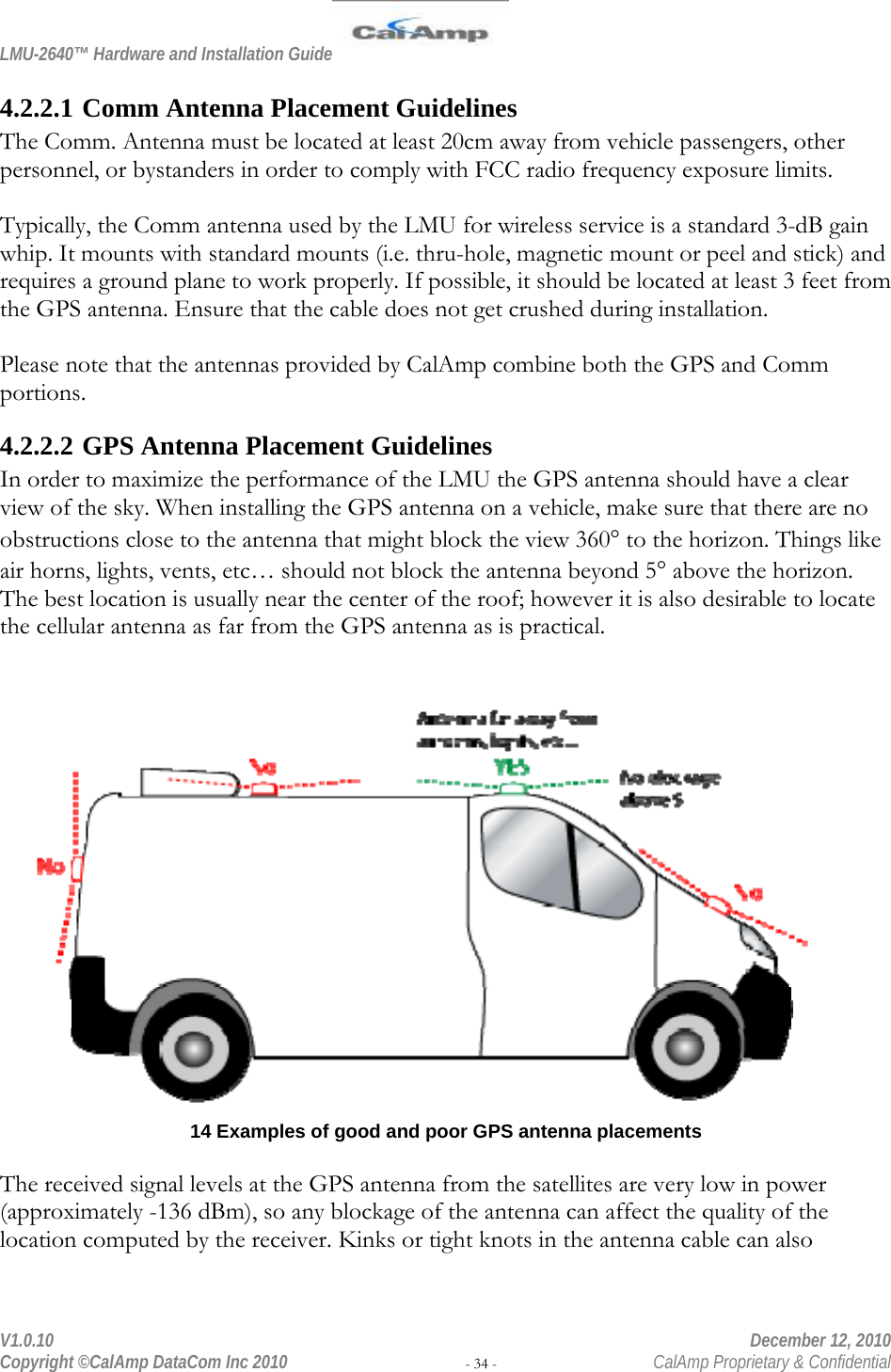 LMU-2640™ Hardware and Installation Guide  V1.0.10    December 12, 2010 Copyright ©CalAmp DataCom Inc 2010 - 34 -  CalAmp Proprietary &amp; Confidential 4.2.2.1 Comm Antenna Placement Guidelines The Comm. Antenna must be located at least 20cm away from vehicle passengers, other personnel, or bystanders in order to comply with FCC radio frequency exposure limits.  Typically, the Comm antenna used by the LMU for wireless service is a standard 3-dB gain whip. It mounts with standard mounts (i.e. thru-hole, magnetic mount or peel and stick) and requires a ground plane to work properly. If possible, it should be located at least 3 feet from the GPS antenna. Ensure that the cable does not get crushed during installation.  Please note that the antennas provided by CalAmp combine both the GPS and Comm portions. 4.2.2.2 GPS Antenna Placement Guidelines In order to maximize the performance of the LMU the GPS antenna should have a clear view of the sky. When installing the GPS antenna on a vehicle, make sure that there are no obstructions close to the antenna that might block the view 360 to the horizon. Things like air horns, lights, vents, etc… should not block the antenna beyond 5 above the horizon. The best location is usually near the center of the roof; however it is also desirable to locate the cellular antenna as far from the GPS antenna as is practical.   14 Examples of good and poor GPS antenna placements  The received signal levels at the GPS antenna from the satellites are very low in power (approximately -136 dBm), so any blockage of the antenna can affect the quality of the location computed by the receiver. Kinks or tight knots in the antenna cable can also 
