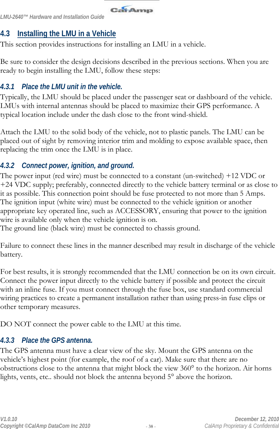 LMU-2640™ Hardware and Installation Guide  V1.0.10    December 12, 2010 Copyright ©CalAmp DataCom Inc 2010 - 38 -  CalAmp Proprietary &amp; Confidential 4.3 Installing the LMU in a Vehicle This section provides instructions for installing an LMU in a vehicle.   Be sure to consider the design decisions described in the previous sections. When you are ready to begin installing the LMU, follow these steps: 4.3.1 Place the LMU unit in the vehicle. Typically, the LMU should be placed under the passenger seat or dashboard of the vehicle. LMUs with internal antennas should be placed to maximize their GPS performance. A typical location include under the dash close to the front wind-shield.  Attach the LMU to the solid body of the vehicle, not to plastic panels. The LMU can be placed out of sight by removing interior trim and molding to expose available space, then replacing the trim once the LMU is in place.  4.3.2 Connect power, ignition, and ground. The power input (red wire) must be connected to a constant (un-switched) +12 VDC or +24 VDC supply; preferably, connected directly to the vehicle battery terminal or as close to it as possible. This connection point should be fuse protected to not more than 5 Amps. The ignition input (white wire) must be connected to the vehicle ignition or another appropriate key operated line, such as ACCESSORY, ensuring that power to the ignition wire is available only when the vehicle ignition is on.  The ground line (black wire) must be connected to chassis ground.   Failure to connect these lines in the manner described may result in discharge of the vehicle battery.  For best results, it is strongly recommended that the LMU connection be on its own circuit. Connect the power input directly to the vehicle battery if possible and protect the circuit with an inline fuse. If you must connect through the fuse box, use standard commercial wiring practices to create a permanent installation rather than using press-in fuse clips or other temporary measures.  DO NOT connect the power cable to the LMU at this time. 4.3.3 Place the GPS antenna. The GPS antenna must have a clear view of the sky. Mount the GPS antenna on the vehicle’s highest point (for example, the roof of a car). Make sure that there are no obstructions close to the antenna that might block the view 360° to the horizon. Air horns lights, vents, etc.. should not block the antenna beyond 5° above the horizon.   