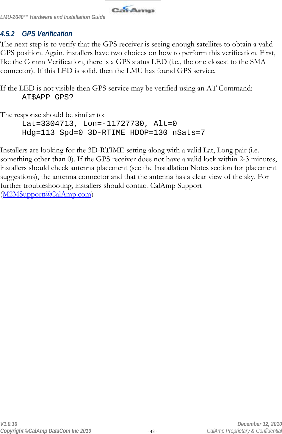 LMU-2640™ Hardware and Installation Guide  V1.0.10    December 12, 2010 Copyright ©CalAmp DataCom Inc 2010 - 48 -  CalAmp Proprietary &amp; Confidential 4.5.2 GPS Verification The next step is to verify that the GPS receiver is seeing enough satellites to obtain a valid GPS position. Again, installers have two choices on how to perform this verification. First, like the Comm Verification, there is a GPS status LED (i.e., the one closest to the SMA connector). If this LED is solid, then the LMU has found GPS service.   If the LED is not visible then GPS service may be verified using an AT Command: AT$APP GPS?  The response should be similar to: Lat=3304713, Lon=-11727730, Alt=0 Hdg=113 Spd=0 3D-RTIME HDOP=130 nSats=7  Installers are looking for the 3D-RTIME setting along with a valid Lat, Long pair (i.e. something other than 0). If the GPS receiver does not have a valid lock within 2-3 minutes, installers should check antenna placement (see the Installation Notes section for placement suggestions), the antenna connector and that the antenna has a clear view of the sky. For further troubleshooting, installers should contact CalAmp Support (M2MSupport@CalAmp.com) 