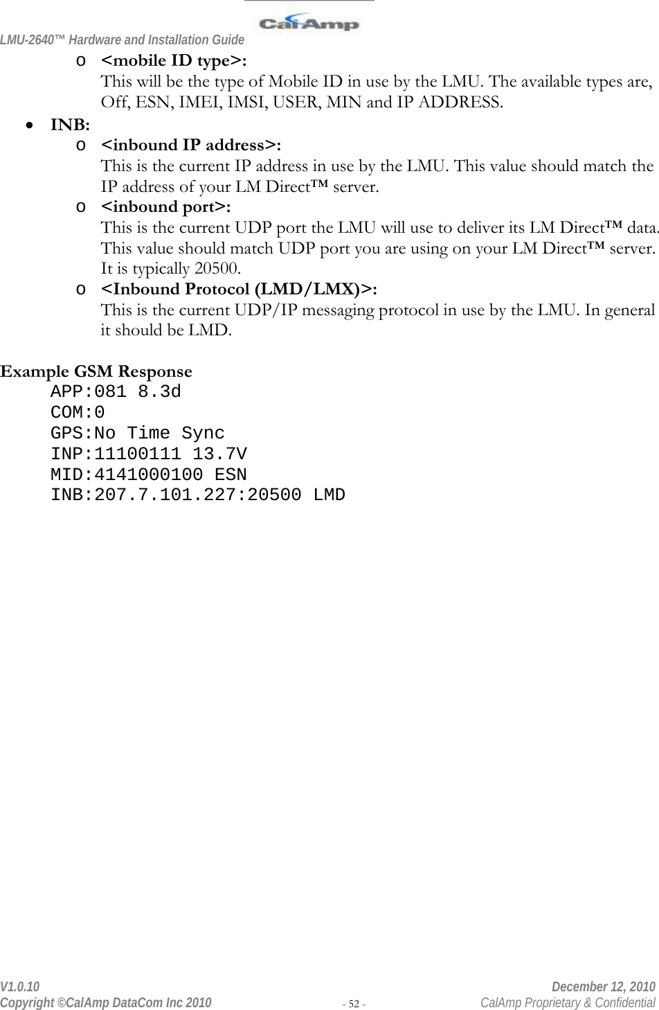 LMU-2640™ Hardware and Installation Guide  V1.0.10    December 12, 2010 Copyright ©CalAmp DataCom Inc 2010 - 52 -  CalAmp Proprietary &amp; Confidential o &lt;mobile ID type&gt;: This will be the type of Mobile ID in use by the LMU. The available types are, Off, ESN, IMEI, IMSI, USER, MIN and IP ADDRESS.  INB: o &lt;inbound IP address&gt;: This is the current IP address in use by the LMU. This value should match the IP address of your LM Direct™ server. o &lt;inbound port&gt;: This is the current UDP port the LMU will use to deliver its LM Direct™ data. This value should match UDP port you are using on your LM Direct™ server. It is typically 20500. o &lt;Inbound Protocol (LMD/LMX)&gt;: This is the current UDP/IP messaging protocol in use by the LMU. In general it should be LMD.   Example GSM Response APP:081 8.3d COM:0 GPS:No Time Sync INP:11100111 13.7V MID:4141000100 ESN INB:207.7.101.227:20500 LMD 