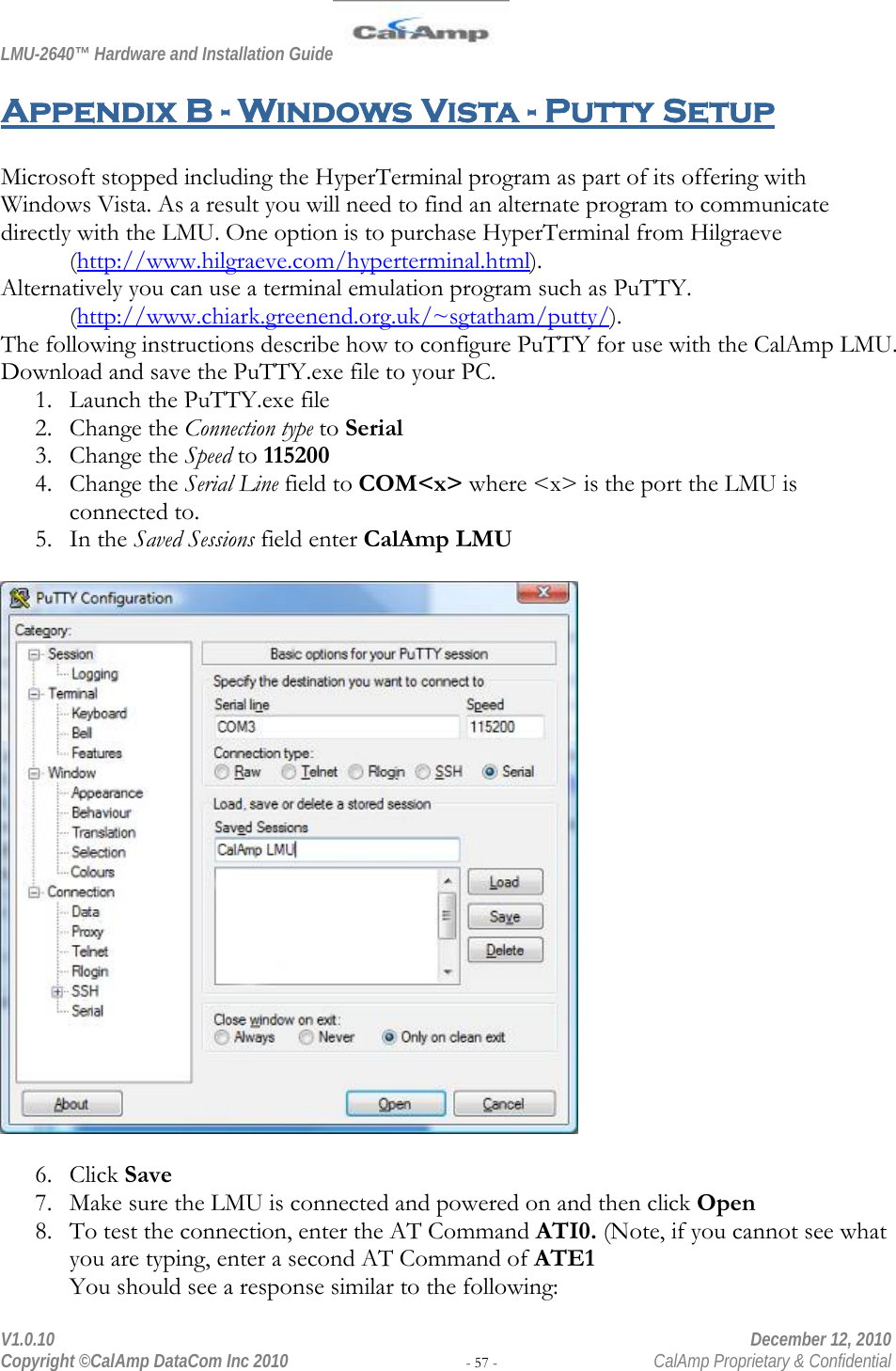 LMU-2640™ Hardware and Installation Guide  V1.0.10    December 12, 2010 Copyright ©CalAmp DataCom Inc 2010 - 57 -  CalAmp Proprietary &amp; Confidential Appendix B - Windows Vista - Putty Setup  Microsoft stopped including the HyperTerminal program as part of its offering with Windows Vista. As a result you will need to find an alternate program to communicate directly with the LMU. One option is to purchase HyperTerminal from Hilgraeve  (http://www.hilgraeve.com/hyperterminal.html).  Alternatively you can use a terminal emulation program such as PuTTY.  (http://www.chiark.greenend.org.uk/~sgtatham/putty/).  The following instructions describe how to configure PuTTY for use with the CalAmp LMU. Download and save the PuTTY.exe file to your PC. 1. Launch the PuTTY.exe file 2. Change the Connection type to Serial 3. Change the Speed to 115200 4. Change the Serial Line field to COM&lt;x&gt; where &lt;x&gt; is the port the LMU is connected to. 5. In the Saved Sessions field enter CalAmp LMU    6. Click Save 7. Make sure the LMU is connected and powered on and then click Open 8. To test the connection, enter the AT Command ATI0. (Note, if you cannot see what you are typing, enter a second AT Command of ATE1 You should see a response similar to the following: 