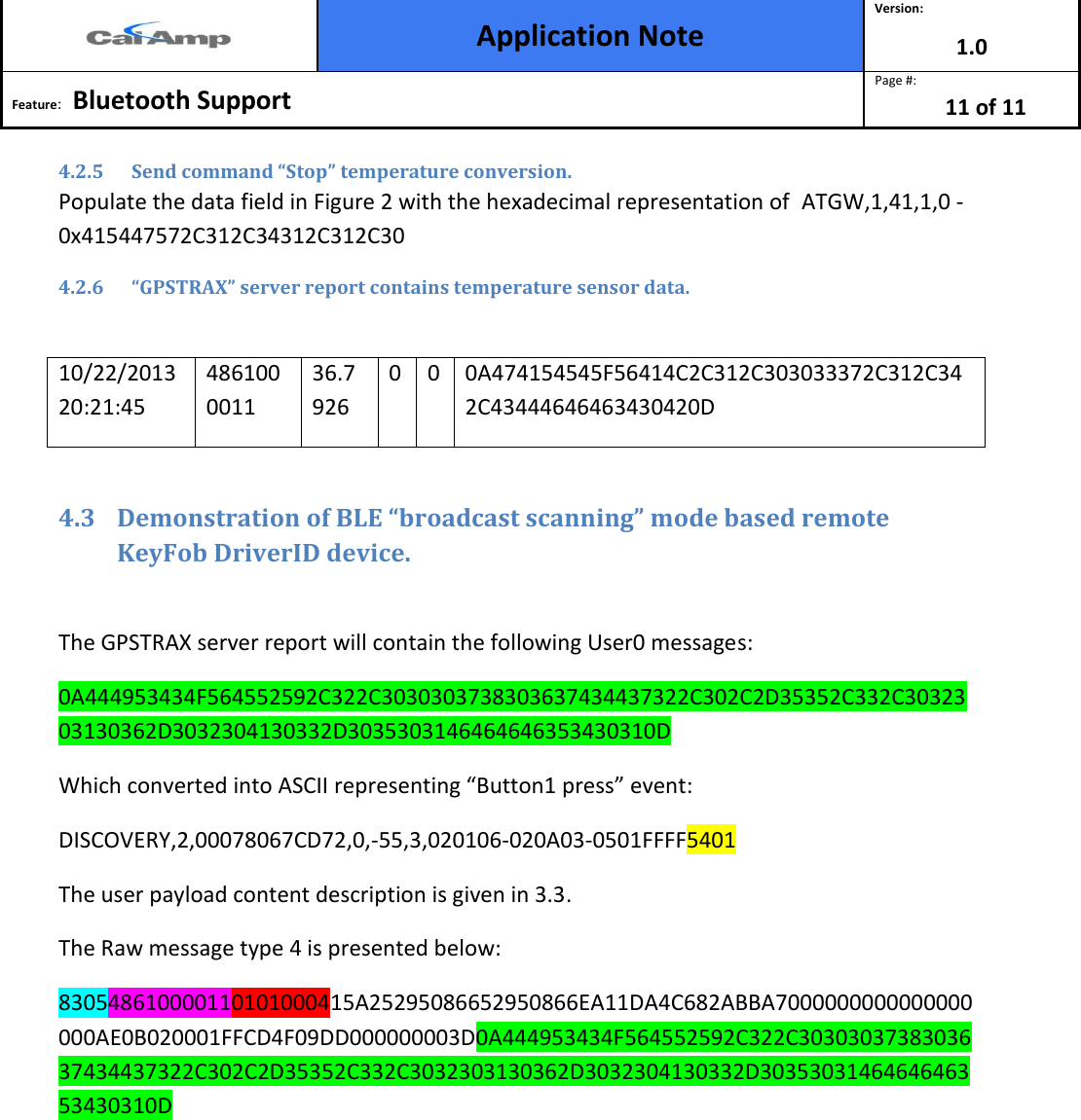  Application Note Version: 1.0  Feature:   Bluetooth Support  Page #: 11 of 11   4.2.5 Send command “Stop” temperature conversion. Populate the data field in Figure 2 with the hexadecimal representation of  ATGW,1,41,1,0 - 0x415447572C312C34312C312C30 4.2.6 “GPSTRAX” server report contains temperature sensor data.  10/22/2013 20:21:45 4861000011 36.7926 0 0 0A474154545F56414C2C312C303033372C312C342C43444646463430420D  4.3 Demonstration of BLE “broadcast scanning” mode based remote KeyFob DriverID device.  The GPSTRAX server report will contain the following User0 messages: 0A444953434F564552592C322C3030303738303637434437322C302C2D35352C332C3032303130362D3032304130332D3035303146464646353430310D Which converted into ASCII representing “Button1 press” event: DISCOVERY,2,00078067CD72,0,-55,3,020106-020A03-0501FFFF5401  The user payload content description is given in 3.3. The Raw message type 4 is presented below: 830548610000110101000415A25295086652950866EA11DA4C682ABBA7000000000000000000AE0B020001FFCD4F09DD000000003D0A444953434F564552592C322C3030303738303637434437322C302C2D35352C332C3032303130362D3032304130332D3035303146464646353430310D   