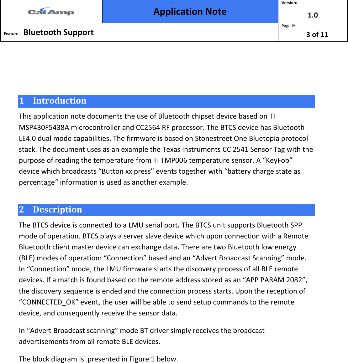  Application Note Version: 1.0  Feature:   Bluetooth Support  Page #: 3 of 11     1 Introduction This application note documents the use of Bluetooth chipset device based on TI MSP430F5438A microcontroller and CC2564 RF processor. The BTCS device has Bluetooth LE4.0 dual mode capabilities. The firmware is based on Stonestreet One Bluetopia protocol stack. The document uses as an example the Texas Instruments CC 2541 Sensor Tag with the purpose of reading the temperature from TI TMP006 temperature sensor. A “KeyFob” device which broadcasts “Button xx press” events together with “battery charge state as percentage“ information is used as another example.  2 Description  The BTCS device is connected to a LMU serial port. The BTCS unit supports Bluetooth SPP mode of operation. BTCS plays a server slave device which upon connection with a Remote Bluetooth client master device can exchange data. There are two Bluetooth low energy (BLE) modes of operation: “Connection” based and an “Advert Broadcast Scanning” mode. In “Connection” mode, the LMU firmware starts the discovery process of all BLE remote devices. If a match is found based on the remote address stored as an “APP PARAM 2082”, the discovery sequence is ended and the connection process starts. Upon the reception of “CONNECTED_OK” event, the user will be able to send setup commands to the remote device, and consequently receive the sensor data.  In “Advert Broadcast scanning” mode BT driver simply receives the broadcast advertisements from all remote BLE devices.  The block diagram is  presented in Figure 1 below. 