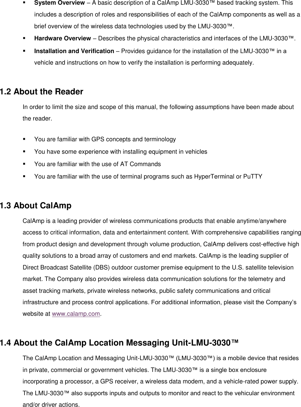  System Overview – A basic description of a CalAmp LMU-3030™ based tracking system. This includes a description of roles and responsibilities of each of the CalAmp components as well as a brief overview of the wireless data technologies used by the LMU-3030™.  Hardware Overview – Describes the physical characteristics and interfaces of the LMU-3030™.  Installation and Verification – Provides guidance for the installation of the LMU-3030™ in a vehicle and instructions on how to verify the installation is performing adequately.  1.2 About the Reader In order to limit the size and scope of this manual, the following assumptions have been made about the reader.  You are familiar with GPS concepts and terminology  You have some experience with installing equipment in vehicles  You are familiar with the use of AT Commands  You are familiar with the use of terminal programs such as HyperTerminal or PuTTY  1.3 About CalAmp CalAmp is a leading provider of wireless communications products that enable anytime/anywhere access to critical information, data and entertainment content. With comprehensive capabilities ranging from product design and development through volume production, CalAmp delivers cost-effective high quality solutions to a broad array of customers and end markets. CalAmp is the leading supplier of Direct Broadcast Satellite (DBS) outdoor customer premise equipment to the U.S. satellite television market. The Company also provides wireless data communication solutions for the telemetry and asset tracking markets, private wireless networks, public safety communications and critical infrastructure and process control applications. For additional information, please visit the Company’s website at www.calamp.com.  1.4 About the CalAmp Location Messaging Unit-LMU-3030™ The CalAmp Location and Messaging Unit-LMU-3030™ (LMU-3030™) is a mobile device that resides in private, commercial or government vehicles. The LMU-3030™ is a single box enclosure incorporating a processor, a GPS receiver, a wireless data modem, and a vehicle-rated power supply. The LMU-3030™ also supports inputs and outputs to monitor and react to the vehicular environment and/or driver actions. 