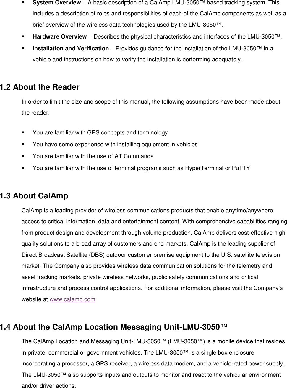   ▪ System Overview – A basic description of a CalAmp LMU-3050™ based tracking system. This includes a description of roles and responsibilities of each of the CalAmp components as well as a brief overview of the wireless data technologies used by the LMU-3050™. ▪ Hardware Overview – Describes the physical characteristics and interfaces of the LMU-3050™. ▪ Installation and Verification – Provides guidance for the installation of the LMU-3050™ in a vehicle and instructions on how to verify the installation is performing adequately.  1.2 About the Reader In order to limit the size and scope of this manual, the following assumptions have been made about the reader. ▪ You are familiar with GPS concepts and terminology ▪ You have some experience with installing equipment in vehicles ▪ You are familiar with the use of AT Commands ▪ You are familiar with the use of terminal programs such as HyperTerminal or PuTTY  1.3 About CalAmp CalAmp is a leading provider of wireless communications products that enable anytime/anywhere access to critical information, data and entertainment content. With comprehensive capabilities ranging from product design and development through volume production, CalAmp delivers cost-effective high quality solutions to a broad array of customers and end markets. CalAmp is the leading supplier of Direct Broadcast Satellite (DBS) outdoor customer premise equipment to the U.S. satellite television market. The Company also provides wireless data communication solutions for the telemetry and asset tracking markets, private wireless networks, public safety communications and critical infrastructure and process control applications. For additional information, please visit the Company’s website at www.calamp.com.  1.4 About the CalAmp Location Messaging Unit-LMU-3050™ The CalAmp Location and Messaging Unit-LMU-3050™ (LMU-3050™) is a mobile device that resides in private, commercial or government vehicles. The LMU-3050™ is a single box enclosure incorporating a processor, a GPS receiver, a wireless data modem, and a vehicle-rated power supply. The LMU-3050™ also supports inputs and outputs to monitor and react to the vehicular environment and/or driver actions. 