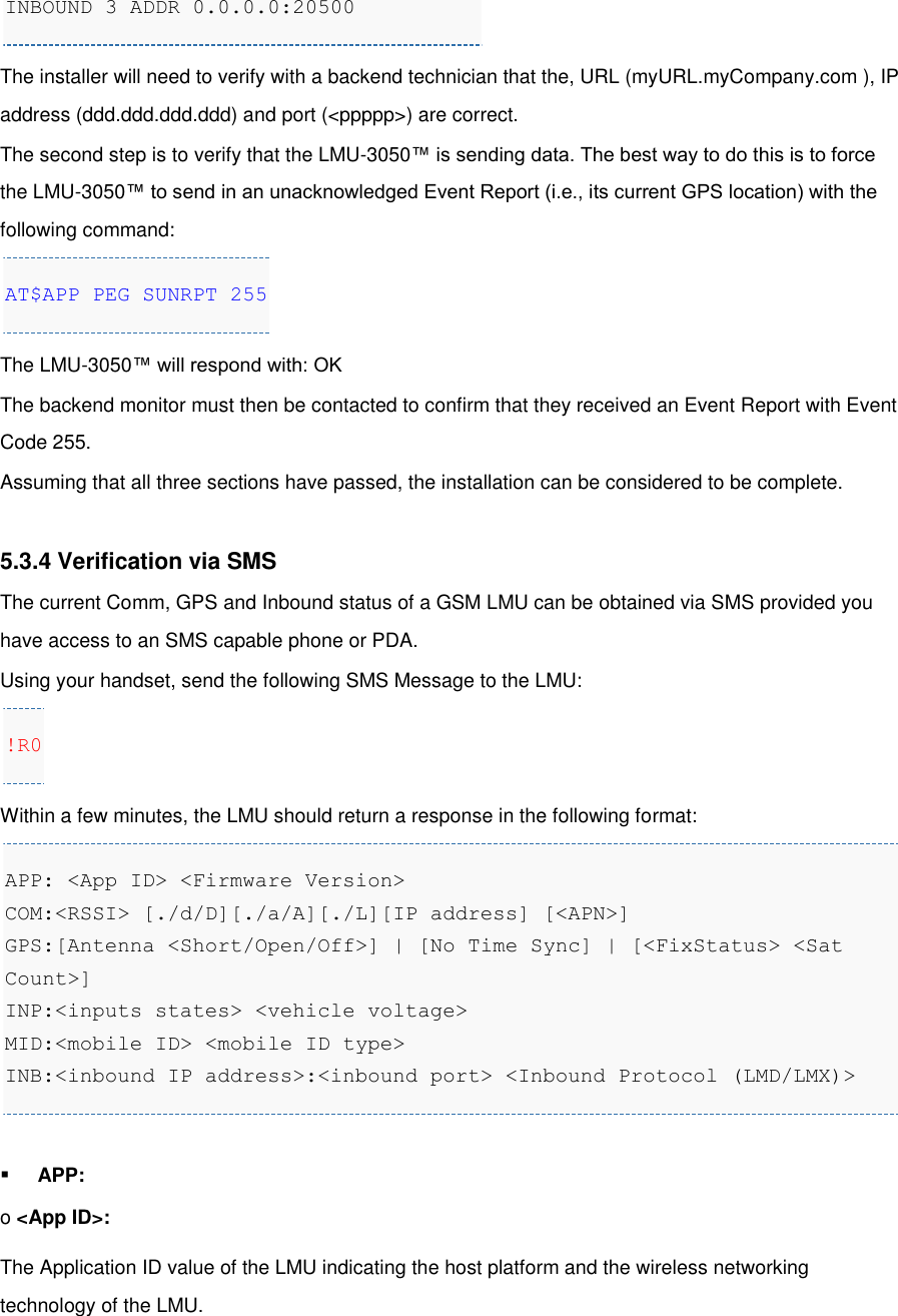   INBOUND 3 ADDR 0.0.0.0:20500 The installer will need to verify with a backend technician that the, URL (myURL.myCompany.com ), IP address (ddd.ddd.ddd.ddd) and port (&lt;ppppp&gt;) are correct. The second step is to verify that the LMU-3050™ is sending data. The best way to do this is to force the LMU-3050™ to send in an unacknowledged Event Report (i.e., its current GPS location) with the following command: AT$APP PEG SUNRPT 255 The LMU-3050™ will respond with: OK The backend monitor must then be contacted to confirm that they received an Event Report with Event Code 255. Assuming that all three sections have passed, the installation can be considered to be complete.  5.3.4 Verification via SMS The current Comm, GPS and Inbound status of a GSM LMU can be obtained via SMS provided you have access to an SMS capable phone or PDA. Using your handset, send the following SMS Message to the LMU: !R0 Within a few minutes, the LMU should return a response in the following format: APP: &lt;App ID&gt; &lt;Firmware Version&gt; COM:&lt;RSSI&gt; [./d/D][./a/A][./L][IP address] [&lt;APN&gt;] GPS:[Antenna &lt;Short/Open/Off&gt;] | [No Time Sync] | [&lt;FixStatus&gt; &lt;Sat Count&gt;] INP:&lt;inputs states&gt; &lt;vehicle voltage&gt; MID:&lt;mobile ID&gt; &lt;mobile ID type&gt; INB:&lt;inbound IP address&gt;:&lt;inbound port&gt; &lt;Inbound Protocol (LMD/LMX)&gt; ▪ APP: o &lt;App ID&gt;: The Application ID value of the LMU indicating the host platform and the wireless networking technology of the LMU. 